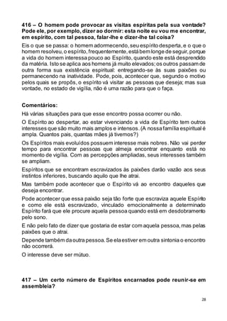 28
416 – O homem pode provocar as visitas espíritas pela sua vontade?
Pode ele, por exemplo, dizer ao dormir: esta noite eu vou me encontrar,
em espírito, com tal pessoa, falar-lhe e dizer-lhe tal coisa?
Eis o que se passa: o homem adormecendo,seu espírito desperta,e o que o
homem resolveu,o espírito, frequentemente,estábem longe de seguir,porque
a vida do homem interessa pouco ao Espírito, quando este está desprendido
da matéria. Isto se aplica aos homens já muito elevados;os outros passam de
outra forma sua existência espiritual: entregando-se às suas paixões ou
permanecendo na inatividade. Pode, pois, acontecer que, segundo o motivo
pelos quais se propôs, o espírito vá visitar as pessoas que deseja; mas sua
vontade, no estado de vigília, não é uma razão para que o faça.
Comentários:
Há várias situações para que esse encontro possa ocorrer ou não.
O Espírito ao despertar, ao estar vivenciando a vida de Espírito tem outros
interesses que são muito mais amplos e intensos.(A nossafamília espiritual é
ampla. Quantos pais, quantas mães já tivemos?)
Os Espíritos mais evoluídos possuem interesse mais nobres. Não vai perder
tempo para encontrar pessoas que almeja encontrar enquanto está no
momento de vigília. Com as percepções ampliadas, seus interesses também
se ampliam.
Espíritos que se encontram escravizados às paixões darão vazão aos seus
instintos inferiores, buscando aquilo que lhe atrai.
Mas também pode acontecer que o Espírito vá ao encontro daqueles que
deseja encontrar.
Pode acontecer que essa paixão seja tão forte que escraviza aquele Espírito
e como ele está escravizado, vinculado emocionalmente a determinado
Espírito fará que ele procure aquela pessoa quando está em desdobramento
pelo sono.
E não pelo fato de dizer que gostaria de estar com aquela pessoa,mas pelas
paixões que o atrai.
Depende também daoutra pessoa.Se elaestiver em outra sintonia o encontro
não ocorrerá.
O interesse deve ser mútuo.
417 – Um certo número de Espíritos encarnados pode reunir-se em
assembleia?
 
