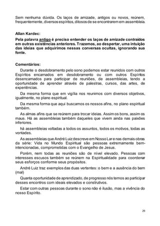29
Sem nenhuma dúvida. Os laços de amizade, antigos ou novos, reúnem,
frequentemente,diversosespíritos,ditososde se encontrarem em assembleia.
Allan Kardec:
Pela palavra antigo é preciso entender os laços de amizade contraídos
em outras existências anteriores. Trazemos, ao despertar, uma intuição
das ideias que adquirimos nessas conversas ocultas, ignorando sua
fonte.
Comentários:
Durante o desdobramento pelo sono podemos estar reunidos com outros
Espíritos encarnados em desdobramento ou com outros Espíritos
desencarnados para participar de reuniões, de assembleias, tendo a
oportunidade de aprender através de palestras, cursos, das artes, de
experiências.
Da mesma forma que em vigília nos reunimos com diversos objetivos,
igualmente, no plano espiritual.
Da mesma forma que aqui buscamos os nossos afins, no plano espiritual
também.
As almas afins que se reúnem para trocar ideias. Assim os bons, assim os
maus. Há as assembleias também daqueles que vivem ainda nas paixões
inferiores.
há assembleias voltadas a todos os assuntos, todos os motivos, todas as
vontades.
As assembleias que André Luizdescreve em NossoLare nas demais obras
da série: Vida no Mundo Espiritual são pessoas extremamente bem-
intencionadas, comprometidas com o Evangelho de Jesus.
Porém, nem todas as reuniões são de nível elevado. Pessoas com
interesses escusos também se reúnem na Espiritualidade para coordenar
seus esforços conforme seus propósitos.
André Luiz traz exemplos das duas vertentes: o bem e a ausência do bem
(mal)
Quanta oportunidade de aprendizado,de progresso nós temos ao participar
desses encontros com ideais elevados e construtivos.
Estar com outras pessoas durante o sono não é ilusão, mas a vivência do
nosso Espírito.
 