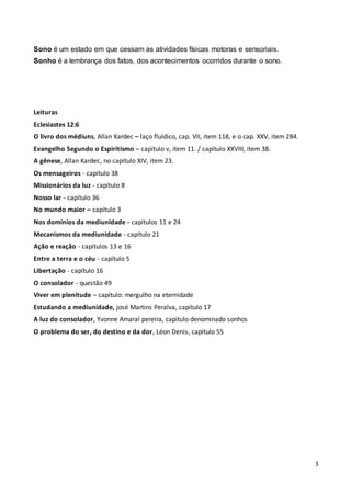 3
Sono é um estado em que cessam as atividades físicas motoras e sensoriais.
Sonho é a lembrança dos fatos, dos acontecimentos ocorridos durante o sono.
Leituras
Eclesiastes 12:6
O livro dos médiuns, Allan Kardec – laço fluídico, cap. VII, item 118, e o cap. XXV, item 284.
Evangelho Segundo o Espiritismo – capítulo v, item 11. / capítulo XXVIII, item 38.
A gênese, Allan Kardec, no capítulo XIV, item 23.
Os mensageiros - capítulo 38
Missionários da luz - capítulo 8
Nosso lar - capítulo 36
No mundo maior – capítulo 3
Nos domínios da mediunidade - capítulos 11 e 24
Mecanismos da mediunidade - capítulo 21
Ação e reação - capítulos 13 e 16
Entre a terra e o céu - capítulo 5
Libertação - capítulo 16
O consolador - questão 49
Viver em plenitude – capítulo: mergulho na eternidade
Estudando a mediunidade, josé Martins Peralva, capítulo 17
A luz do consolador, Yvonne Amaral pereira, capítulo denominado sonhos
O problema do ser, do destino e da dor, Léon Denis, capítulo 55
 