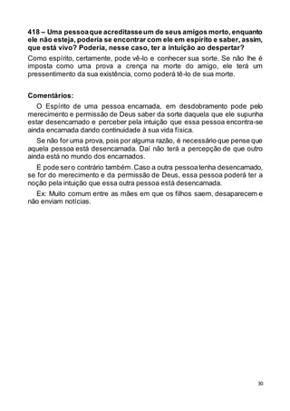 30
418 – Uma pessoaque acreditasseum de seus amigos morto, enquanto
ele não esteja, poderia se encontrar com ele em espírito e saber, assim,
que está vivo? Poderia, nesse caso, ter a intuição ao despertar?
Como espírito, certamente, pode vê-lo e conhecer sua sorte. Se não lhe é
imposta como uma prova a crença na morte do amigo, ele terá um
pressentimento da sua existência, como poderá tê-lo de sua morte.
Comentários:
O Espírito de uma pessoa encarnada, em desdobramento pode pelo
merecimento e permissão de Deus saber da sorte daquela que ele supunha
estar desencarnado e perceber pela intuição que essa pessoa encontra-se
ainda encarnada dando continuidade à sua vida física.
Se não for uma prova, pois por alguma razão, é necessário que pense que
aquela pessoa está desencarnada. Daí não terá a percepção de que outro
ainda está no mundo dos encarnados.
E pode sero contrário também.Caso a outra pessoatenha desencarnado,
se for do merecimento e da permissão de Deus, essa pessoa poderá ter a
noção pela intuição que essa outra pessoa está desencarnada.
Ex: Muito comum entre as mães em que os filhos saem, desaparecem e
não enviam notícias.
 