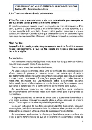 31
8.3 – Transmissão oculta do pensamento
419 – Por que a mesma ideia, a de uma descoberta, por exemplo, se
produz sobre vários pontos ao mesmo tempo?
Já vos dissemos que,durante o sono,os espíritos se comunicam entre si. Pois
bem, quando o corpo desperta, o espírito se lembra do que aprendeu e o
homem acredita tê-lo inventado. Assim, vários podem encontrar a mesma
coisaa um só tempo.Quando dizeis que uma ideiaestá no ar, usais uma figura
mais justa do que acreditais.Cada um contribui em propagá-la, sem suspeitar.
Allan Kardec:
Nosso Espírito revela,assim, frequentemente,a outros Espíritos e sem o
nosso conhecimento, o que se faz objeto de nossas preocupações
durante a vigília.
Comentários:
Nós temos uma realidade Espiritual muito mais rica do que a nossa vivência
material que o nosso corpo físico permite.
Temos uma vivência mental muito intensa.
Às vezes uma determinada ideia, uma determinada descoberta surge em
vários pontos do planeta ao mesmo tempo. Isso ocorre que durante o
desdobramento pelo sono quando encontramos diversas pessoas,colocamos
nossas ideias, trocamos informações propagando o conhecimento e
recebendo orientação da Espiritualidade sobre determinado assunto,
determinado tema. – Não recebemos pronto, temos que fazer a nossa parte,
buscando a aprendizagem, o conhecimento como mérito para evoluir.
Ao acordarmos trazemos no íntimo as intuições para podermos
desenvolver ideias que muitas vezes são necessárias para o progresso da
humanidade.
A Espiritualidade não vai limitar as ideias para o avanço da humanidade a
uma única pessoa, propagando aquela ideia a várias pessoas ao mesmo
tempo. Todos aptos a receber aquela ideia pela intuição.
Isso é um indicativo de que todos aqueles Espíritos dialogaram, trocaram
informações,participaram de encontros,de palestras,de experiênciaspráticas
propagando a ideia em vários pontos do planeta ao mesmo tempo.
Ao acordarem, lembram-se da chave que lhes faltava para completar seu
ideal, e como foram muitos os que ali estiveram em assembleia, vindos de
LIVRO SEGUNDO: DO MUNDO ESPÍRITA OU MUNDO DOS ESPÍRITOS
Capítulo VIII – Emancipação da Alma
 