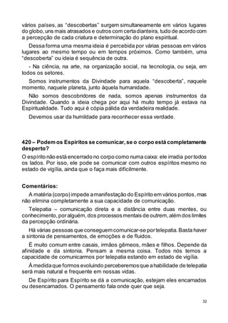 32
vários países, as “descobertas” surgem simultaneamente em vários lugares
do globo,uns mais atrasados e outros com certadianteira, tudo de acordo com
a percepção de cada criatura e determinação do plano espiritual.
Dessa forma uma mesma ideia é percebida por várias pessoas em vários
lugares ao mesmo tempo ou em tempos próximos. Como também, uma
“descoberta” ou ideia é sequência de outra.
- Na ciência, na arte, na organização social, na tecnologia, ou seja, em
todos os setores.
Somos instrumentos da Divindade para aquela “descoberta”, naquele
momento, naquele planeta, junto àquela humanidade.
Não somos descobridores de nada, somos apenas instrumentos da
Divindade. Quando a ideia chega por aqui há muito tempo já estava na
Espiritualidade. Tudo aqui é cópia pálida da verdadeira realidade.
Devemos usar da humildade para reconhecer essa verdade.
420 – Podem os Espíritos se comunicar,se o corpo está completamente
desperto?
O espírito não está encerrado no corpo como numa caixa: ele irradia portodos
os lados. Por isso, ele pode se comunicar com outros espíritos mesmo no
estado de vigília, ainda que o faça mais dificilmente.
Comentários:
A matéria (corpo)impede amanifestação do Espírito em vários pontos,mas
não elimina completamente a sua capacidade de comunicação.
Telepatia – comunicação direta e a distância entre duas mentes, ou
conhecimento, poralguém,dos processosmentais de outrem,além dos limites
da percepção ordinária.
Há várias pessoas que conseguem comunicar-se portelepatia. Basta haver
a sintonia de pensamentos, de emoções e de fluidos.
É muito comum entre casais, irmãos gêmeos, mães e filhos. Depende da
afinidade e da sintonia. Pensam a mesma coisa. Todos nós temos a
capacidade de comunicarmos por telepatia estando em estado de vigília.
À medidaque formos evoluindo perceberemosque ahabilidade de telepatia
será mais natural e frequente em nossas vidas.
De Espírito para Espírito se dá a comunicação, estejam eles encarnados
ou desencarnados. O pensamento fala onde quer que seja.
 