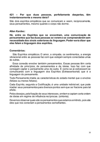 33
421 – Por que duas pessoas, perfeitamente despertas, têm
instantaneamente a mesma ideia?
São dois espíritos simpáticos que se comunicam e veem, reciprocamente,
seus pensamentos, mesmo quando o corpo não dorme.
Allan Kardec:
Há, entre os Espíritos que se encontram, uma comunicação de
pensamentos que faz duas pessoas se verem e se compreenderem sem
necessidade dos sinais exteriores da linguagem. Poder-se-ia dizer que
elas falam a linguagem dos espíritos.
Comentários:
São Espíritos simpáticos. O amor, a simpatia, os sentimentos, a energia
vibracional entre as pessoas faz com que estejam sempre conectadas umas
às outras.
Essa conexão envolve também pensamentos. Essas pessoas têm certa
afinidade de princípios, de pensamentos e de ideias. Isso faz com que
consigam captar o pensamento uma da outra. É como se já estivessem se
comunicando com a linguagem dos Espíritos (Extrassensorial) que é a
linguagem do pensamento.
Todo Pensamento irradia as características do estado mental que o envolve
(felizes ou menos felizes).
Cada Espírito, segundo a Codificação, é uma unidade indivisível, que pode
irradiar seus pensamentos para diversos pontos sem que se fracione para tal
efeito.
Pelos desejos,pelafixação de seus interesses, emitem e captam certa ordem
de ideias em regime de influência recíprocas. (sintonia).
Devemos observar quais são os pensamentos que estamos emitindo,pois são
eles que nos conectam a pensamentos semelhantes.
 