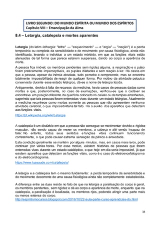 34
8.4 – Letargia, catalepsia e mortes aparentes
Letargia (do latim lethargia: "lethe" — "esquecimento" — e "argia" — "inação") é a perda
temporária ou completa da sensibilidade e do movimento por causa fisiológica, ainda não
identificada, levando o indivíduo a um estado mórbido, em que as funções vitais estão
atenuadas de tal forma que parece estarem suspensas, dando ao corpo a aparência de
morte.
A pessoa fica imóvel, os membros pendentes sem rigidez alguma, a respiração e o pulso
ficam praticamente imperceptíveis, as pupilas dilatadas e sem reação à luz. Há casos em
que a pessoa, apesar da inércia absoluta, tudo percebe e compreende, mas se encontra
totalmente impossibilitado de reagir de qualquer forma. Por motivo da atividade psíquica
conservada durante esse estado letárgico, dá-se o nome de letargia lúcida.
Antigamente, devido à falta de recursos da medicina, havia casos de pessoas dadas como
mortas e que, posteriormente, no caso de exumações, verificou-se que o cadáver se
encontrava em posiçãodiferente da qual fora colocado no caixão ou de tampas arranhadas,
sugerindo que tais pessoas foram enterradas vivas durante um estado letárgico. Atualmente
a medicina reconhece como mortas somente as pessoas que não apresentem nenhuma
atividade cerebral, o que impossibilitaria tal fato. Há o auxílio dos aparelhos que detectam
aas funções vitais.
https://pt.wikipedia.org/wiki/Letargia
A catalepsia é um distúrbio em que a pessoa não consegue se movimentar devido a rigidez
muscular, não sendo capaz de mexer os membros, a cabeça e até sendo incapaz de
falar. No entanto, todos seus sentidos e funções vitais continuam funcionando
corretamente, o que pode causar extrema sensação de pânico e ansiedade.
Esta condição geralmente se mantém por alguns minutos, mas, em casos mais raros, pode
continuar por várias horas. Por esse motivo, existem histórias de pessoas que foram
enterradas vivas durante um estado cataléptico, o que hoje em dia seria impossível, já que
existem aparelhos que detectam as funções vitais, como é o caso do eletroencefalograma
e do eletrocardiograma.
https://www.tuasaude.com/catalepsia/
A letargia e a catalepsia tem o mesmo fundamento: a perda temporária da sensibilidade e
do movimento decorrente de uma causa fisiológica ainda não completamente estabelecida.
A diferença entre as duas reside no fato de que na letargia a paralisação do corpo é geral,
os membros pendentes, sem rigidez e dá ao corpo a aparência de morte, enquanto que na
catalepsia, a paralisação é localizada, os membros rijos, podendo atingir uma parte mais
ou menos extensa do corpo.
http://espiritismocursos.blogspot.com/2016/10/22-aula-parte-curso-aprendizes-do.html
LIVRO SEGUNDO: DO MUNDO ESPÍRITA OU MUNDO DOS ESPÍRITOS
Capítulo VIII – Emancipação da Alma
 