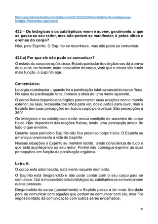 35
https://espiritismodaalma.wordpress.com/2019/02/09/desdobramento-catalepsia-e-
letargia-fenomenos-espirituais/
422 – Os letárgicos e os catalépticos veem e ouvem, geralmente, o que
se passa ao seu redor, mas não podem se manifestar; é pelos olhos e
orelhas do corpo?
Não, pelo Espírito. O Espírito se reconhece, mas não pode se comunicar.
422.a) Por que ele não pode se comunicar?
O estado do corpo se opõe aisso.Estado particular dos órgãos vos dá a prova
de que há, no homem,outra coisaalém do corpo,visto que o corpo não tendo
mais função, o Espírito age.
Comentários:
Letargia e catalepsia– quando há a paralisação total ou parcial do corpo físico.
No caso da paralisação total, fornece a ideia de uma morte aparente.
O corpo físico depende dos órgãos para manter suas relações com o mundo
exterior, ou seja, necessitados olhos para ver, dos ouvidos para ouvir, mas o
Espírito tem suas percepções em todo o corpo perispiritual. São percepções a
360°.
Os letárgicos e os catalépticos estão nessa condição de ausentes do corpo
físico. Não dependem das reações físicas, tendo uma percepção ampla de
tudo o que envolve.
Durante esse período o Espírito não fica preso ao corpo físico. O Espírito se
emancipa vivenciando a vida de Espírito
Nessas situações o Espírito se mantém lúcido, tendo consciência de tudo o
que está acontecendo ao seu redor. Porém não consegue exprimir as suas
percepções em função da paralisação orgânica.
Letra A:
O corpo está adormecido, está inerte naquele momento.
O Espírito está desprendido e não pode contar com o seu corpo para se
comunicar. Daí a impossibilidadedo letárgico oucataléptico se comunicarcom
outras pessoas.
Desprendido do corpo (parcialmente) o Espírito passa a ter mais liberdade
para se comunicar com aqueles que podem se comunicar com ele, mas fica
impossibilitado da comunicação com outros seres encarnados.
 
