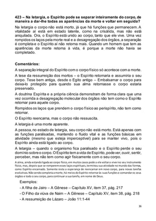 36
423 – Na letargia, o Espírito pode se separar inteiramente do corpo, de
maneira a dar-lhe todas as aparências da morte e voltar em seguida?
Na letargia o corpo não está morto, já que há funções que permanecem. A
vitalidade aí está em estado latente, como na crisálida, mas não está
aniquilada. Ora, o Espírito está unido ao corpo, tanto que ele vive. Uma vez
rompidos os laços pela morte real e a desagregação dos órgãos,a separação
é completa e o Espírito aí não retorna mais. Quando um homem que tem as
aparências da morte retorna à vida, é porque a morte não havia se
completado.
Comentários:
A separação integral do Espírito com o corpo físico só acontece com a morte.
A tese da ressurreição dos mortos – o Espírito retornaria e assumiria o seu
corpo. Tese bem antiga, desde o Egito antigo – Embalsamar o corpo para
deixa-lo protegido para quando sua alma retornasse o corpo estaria
preservado.
A doutrina Espírita e a própria ciência demonstram de forma clara que uma
vez ocorrida a desagregação molecular dos órgãos não tem como o Espírito
retornar para aquele corpo.
Rompidos os laços que prendem o corpo físico ao perispírito, não tem como
retornar.
O Espírito reencarna, mas o corpo não ressuscita.
A letargia é uma morte aparente.
A pessoa,no estado de letargia, seu corpo não está morto. Está apenas com
as funções paralisadas, mantendo o fluido vital e as funções básicas em
atividade (mesmo que esteja imperceptível) para se manter vivo, pois o
Espírito ainda está ligado ao corpo.
A letargia – quando o organismo fica paralisado e o Espírito perde o seu
domínio sobreo corpo.O Espírito tem avida de Espírito,podever,ouvir, sentir,
perceber, mas não tem como agir fisicamente com o seu corpo.
A alma, ainda estandoligadaao corpo físico,em muitoscasos pode a ele voltara viverno seu instrumento
físico, mas, depois que se romperemesses laços espirituais,terminou sua atividade no mundo das formas,
como Espírito encarnado. Somente resta a esperança de reencarnar em novo corpo, para novas tarefas
evolutivas.Nãosendocompletaamorte,há meiosdoEspírito retornaràs suasfunçõese comandaros seus
órgãos e todo o seu corpo, para continuar a sua tarefa, em nome de Deus.
Exemplos:
- A filha de Jairo – A Gênese – Capítulo XV, item 37, pág. 217
- O Filho da viúva de Naim – A Gênese – Capítulo XV, item 38, pág. 218
- A ressurreição de Lázaro – João 11:1-44
 