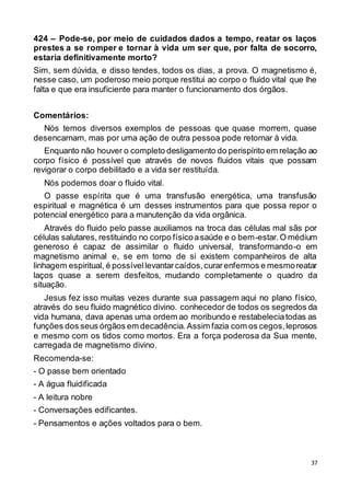 37
424 – Pode-se, por meio de cuidados dados a tempo, reatar os laços
prestes a se romper e tornar à vida um ser que, por falta de socorro,
estaria definitivamente morto?
Sim, sem dúvida, e disso tendes, todos os dias, a prova. O magnetismo é,
nesse caso, um poderoso meio porque restitui ao corpo o fluido vital que lhe
falta e que era insuficiente para manter o funcionamento dos órgãos.
Comentários:
Nós temos diversos exemplos de pessoas que quase morrem, quase
desencarnam, mas por uma ação de outra pessoa pode retornar à vida.
Enquanto não houver o completo desligamento do perispírito em relação ao
corpo físico é possível que através de novos fluidos vitais que possam
revigorar o corpo debilitado e a vida ser restituída.
Nós podemos doar o fluido vital.
O passe espírita que é uma transfusão energética, uma transfusão
espiritual e magnética é um desses instrumentos para que possa repor o
potencial energético para a manutenção da vida orgânica.
Através do fluido pelo passe auxiliamos na troca das células mal sãs por
células salutares, restituindo no corpo físicoasaúde e o bem-estar.O médium
generoso é capaz de assimilar o fluido universal, transformando-o em
magnetismo animal e, se em torno de si existem companheiros de alta
linhagem espiritual, é possívellevantarcaídos,curarenfermos e mesmoreatar
laços quase a serem desfeitos, mudando completamente o quadro da
situação.
Jesus fez isso muitas vezes durante sua passagem aqui no plano físico,
através do seu fluido magnético divino. conhecedor de todos os segredos da
vida humana, dava apenas uma ordem ao moribundo e restabeleciatodas as
funções dos seus órgãos em decadência.Assim fazia com os cegos,leprosos
e mesmo com os tidos como mortos. Era a força poderosa da Sua mente,
carregada de magnetismo divino.
Recomenda-se:
- O passe bem orientado
- A água fluidificada
- A leitura nobre
- Conversações edificantes.
- Pensamentos e ações voltados para o bem.
 