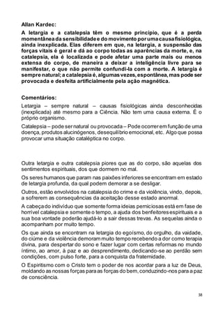 38
Allan Kardec:
A letargia e a catalepsia têm o mesmo princípio, que é a perda
momentâneada sensibilidadee do movimento porumacausafisiológica,
ainda inexplicada. Elas diferem em que, na letargia, a suspensão das
forças vitais é geral e dá ao corpo todas as aparências da morte, e, na
catalepsia, ela é localizada e pode afetar uma parte mais ou menos
extensa do corpo, de maneira a deixar a inteligência livre para se
manifestar, o que não permite confundi-la com a morte. A letargia é
sempre natural;a catalepsia é,algumasvezes,espontânea,mas pode ser
provocada e desfeita artificialmente pela ação magnética.
Comentários:
Letargia – sempre natural – causas fisiológicas ainda desconhecidas
(inexplicada) até mesmo para a Ciência. Não tem uma causa externa. É o
próprio organismo.
Catalepsia – pode sernatural ou provocada – Pode ocorrerem função de uma
doença, produtos alucinógenos, desequilíbrio emocional, etc. Algo que possa
provocar uma situação cataléptica no corpo.
Outra letargia e outra catalepsia piores que as do corpo, são aquelas dos
sentimentos espirituais, dos que dormem no mal.
Os seres humanos que param nas paixões inferiores se encontram em estado
de letargia profunda, da qual podem demorar a se desligar.
Outros, estão envolvidos na catalepsia do crime e da violência, vindo, depois,
a sofrerem as consequências da aceitação desse estado anormal.
A cabeçado indivíduo que somente forma ideias perniciosas está em fase de
horrível catalepsia e somente o tempo, a ajuda dos benfeitoresespirituais e a
sua boa vontade poderão ajudá-lo a sair dessas trevas. As sequelas ainda o
acompanham por muito tempo.
Os que ainda se encontram na letargia do egoísmo, do orgulho, da vaidade,
do ciúme e da violência demoram muito tempo recebendo a dor como terapia
divina, para despertar do sono e fazer lugar com certas reformas no mundo
íntimo, ao amor, à paz e ao desprendimento, dedicando-se ao perdão sem
condições, com pulso forte, para a conquista da fraternidade.
O Espiritismo com o Cristo tem o poder de nos acordar para a luz de Deus,
moldando as nossas forças paraas forças do bem,conduzindo-nos para a paz
de consciência.
 