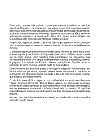 39
Deus criou apenas três coisas: o princípio material (matéria), o princípio
espiritual (Espírito) e definiu as leis que regem esses dois princípios. A partir
daí entra o cumprimento dessas leis com as infinitas combinaçõesdamatéria,
e, através do automatismo da natureza repete-se os processos.Ex:a semente
germinando (plantas), a reprodução física dos seres ocorre através da
fecundação pelo processo da interação macho e fêmea.
Do princípio espiritual, advém o Espírito.O princípio espiritual inicia começao
seu processo de aprimoramento,de crescimento,de conhecimento láno reino
mineral.
O princípio espiritual anima o reino mineral, após milhões de anos migra para
o reino vegetal (com funções biológicas), após outros milhões de anos está
ele no reino animal (com funções mais complexas), vai adquirindo sua
individualidade, mais uma sequência de milhões de anos de aperfeiçoamento
é galgado à condição de Espírito. Nessa condição de Espírito passa a
participar do reino hominal fazendo parte da humanidade.
Quando o princípio espiritual passa à condição de Espírito, normalmente, ele
habita mundos primitivos, quando esses seres começam a encarnar e
reencarnar em corpos humanos iniciando a fase de crescimento do Espírito
que busca a perfeição relativa.
O princípio material dá a origem a uma matéria básica da natureza chamada
Fluido Cósmico Universal. Desse fluido advém os elementos químicos
(contidos na tabela periódicade química) e através das diversas combinações
desses elementos formam-se a infinita diversidade da matéria. O princípio
material fornece todas as condiçõespara que haja todas as manifestaçõesda
matéria.
Nesses dois princípios (material e espiritual) se baseia toda a vida universal a
partir da criação divina.
 