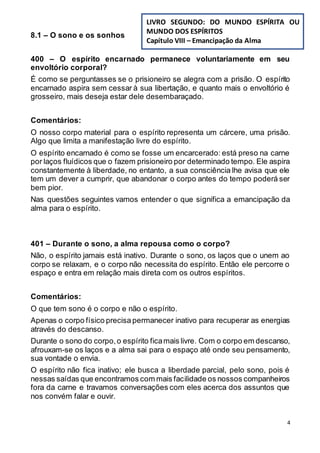 4
8.1 – O sono e os sonhos
400 – O espírito encarnado permanece voluntariamente em seu
envoltório corporal?
É como se perguntasses se o prisioneiro se alegra com a prisão. O espírito
encarnado aspira sem cessar à sua libertação, e quanto mais o envoltório é
grosseiro, mais deseja estar dele desembaraçado.
Comentários:
O nosso corpo material para o espírito representa um cárcere, uma prisão.
Algo que limita a manifestação livre do espírito.
O espírito encarnado é como se fosse um encarcerado: está preso na carne
por laços fluídicos que o fazem prisioneiro por determinado tempo. Ele aspira
constantemente à liberdade, no entanto, a sua consciência lhe avisa que ele
tem um dever a cumprir, que abandonar o corpo antes do tempo poderá ser
bem pior.
Nas questões seguintes vamos entender o que significa a emancipação da
alma para o espírito.
401 – Durante o sono, a alma repousa como o corpo?
Não, o espírito jamais está inativo. Durante o sono, os laços que o unem ao
corpo se relaxam, e o corpo não necessita do espírito. Então ele percorre o
espaço e entra em relação mais direta com os outros espíritos.
Comentários:
O que tem sono é o corpo e não o espírito.
Apenas o corpo físico precisa permanecer inativo para recuperar as energias
através do descanso.
Durante o sono do corpo,o espírito ficamais livre. Com o corpo em descanso,
afrouxam-se os laços e a alma sai para o espaço até onde seu pensamento,
sua vontade o envia.
O espírito não fica inativo; ele busca a liberdade parcial, pelo sono, pois é
nessas saídas que encontramos com mais facilidade os nossos companheiros
fora da carne e travamos conversações com eles acerca dos assuntos que
nos convém falar e ouvir.
LIVRO SEGUNDO: DO MUNDO ESPÍRITA OU
MUNDO DOS ESPÍRITOS
Capítulo VIII – Emancipação da Alma
 