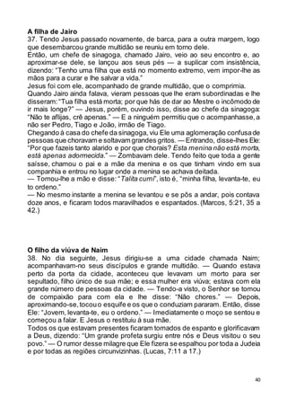 40
A filha de Jairo
37. Tendo Jesus passado novamente, de barca, para a outra margem, logo
que desembarcou grande multidão se reuniu em torno dele.
Então, um chefe de sinagoga, chamado Jairo, veio ao seu encontro e, ao
aproximar-se dele, se lançou aos seus pés — a suplicar com insistência,
dizendo: “Tenho uma filha que está no momento extremo, vem impor-lhe as
mãos para a curar e lhe salvar a vida.”
Jesus foi com ele, acompanhado de grande multidão, que o comprimia.
Quando Jairo ainda falava, vieram pessoas que lhe eram subordinadas e lhe
disseram:“Tua filha está morta; por que hás de dar ao Mestre o incômodo de
ir mais longe?” — Jesus, porém, ouvindo isso, disse ao chefe da sinagoga:
“Não te aflijas, crê apenas.” — E a ninguém permitiu que o acompanhasse,a
não ser Pedro, Tiago e João, irmão de Tiago.
Chegando à casa do chefe da sinagoga, viu Ele uma aglomeração confusade
pessoas que choravam e soltavam grandes gritos. — Entrando, disse-lhes Ele:
“Por que fazeis tanto alarido e por que chorais? Esta menina não está morta,
está apenas adormecida.” — Zombavam dele. Tendo feito que toda a gente
saísse, chamou o pai e a mãe da menina e os que tinham vindo em sua
companhia e entrou no lugar onde a menina se achava deitada.
— Tomou-lhe a mão e disse: “Talita cumi”, isto é, “minha filha, levanta-te, eu
to ordeno.”
— No mesmo instante a menina se levantou e se pôs a andar, pois contava
doze anos, e ficaram todos maravilhados e espantados. (Marcos, 5:21, 35 a
42.)
O filho da viúva de Naim
38. No dia seguinte, Jesus dirigiu-se a uma cidade chamada Naim;
acompanhavam-no seus discípulos e grande multidão. — Quando estava
perto da porta da cidade, aconteceu que levavam um morto para ser
sepultado, filho único de sua mãe; e essa mulher era viúva; estava com ela
grande número de pessoas da cidade. — Tendo-a visto, o Senhor se tomou
de compaixão para com ela e lhe disse: “Não chores.” — Depois,
aproximando-se,tocouo esquife e os que o conduziam pararam. Então, disse
Ele: “Jovem, levanta-te, eu o ordeno.” — Imediatamente o moço se sentou e
começou a falar. E Jesus o restituiu à sua mãe.
Todos os que estavam presentes ficaram tomados de espanto e glorificavam
a Deus, dizendo: “Um grande profeta surgiu entre nós e Deus visitou o seu
povo.” — O rumor desse milagre que Ele fizera se espalhou por toda a Judeia
e por todas as regiões circunvizinhas. (Lucas, 7:11 a 17.)
 