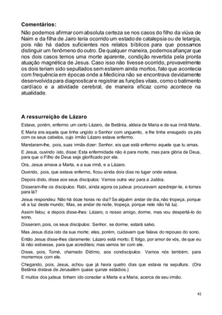 41
Comentários:
Não podemos afirmarcom absoluta certeza se nos casos do filho da viúva de
Naim e da filha de Jairo teria ocorrido um estado de catalepsia ou de letargia,
pois não há dados suficientes nos relatos bíblicos para que possamos
distinguir um fenômeno do outro. De qualquer maneira, podemosafiançar que
nos dois casos temos uma morte aparente, condição revertida pela pronta
atuação magnética de Jesus. Caso isso não tivesse ocorrido, provavelmente
os dois teriam sido sepultados sem estarem ainda mortos, fato que acontecia
com frequência em épocas onde a Medicina não se encontrava devidamente
desenvolvidapara diagnosticare registrar as funções vitais, como o batimento
cardíaco e a atividade cerebral, de maneira eficaz como acontece na
atualidade.
A ressurreição de Lázaro
Estava, porém, enfermo um certo Lázaro, de Betânia, aldeia de Maria e de sua irmã Marta.
E Maria era aquela que tinha ungido o Senhor com unguento, e lhe tinha enxugado os pés
com os seus cabelos, cujo irmão Lázaro estava enfermo.
Mandaram-lhe, pois, suas irmãs dizer: Senhor, eis que está enfermo aquele que tu amas.
E Jesus, ouvindo isto, disse: Esta enfermidade não é para morte, mas para glória de Deus,
para que o Filho de Deus seja glorificado por ela.
Ora, Jesus amava a Marta, e a sua irmã, e a Lázaro.
Ouvindo, pois, que estava enfermo, ficou ainda dois dias no lugar onde estava.
Depois disto, disse aos seus discípulos: Vamos outra vez para a Judéia.
Disseram-lhe os discípulos: Rabi, ainda agora os judeus procuravam apedrejar-te, e tornas
para lá?
Jesus respondeu: Não há doze horas no dia? Se alguém andar de dia, não tropeça, porque
vê a luz deste mundo; Mas, se andar de noite, tropeça, porque nele não há luz.
Assim falou; e depois disse-lhes: Lázaro, o nosso amigo, dorme, mas vou despertá-lo do
sono.
Disseram, pois, os seus discípulos: Senhor, se dorme, estará salvo.
Mas Jesus dizia isto da sua morte; eles, porém, cuidavam que falava do repouso do sono.
Então Jesus disse-lhes claramente: Lázaro está morto; E folgo, por amor de vós, de que eu
lá não estivesse, para que acrediteis; mas vamos ter com ele.
Disse, pois, Tomé, chamado Dídimo, aos condiscípulos: Vamos nós também, para
morrermos com ele.
Chegando, pois, Jesus, achou que já havia quatro dias que estava na sepultura. (Ora
Betânia distava de Jerusalém quase quinze estádios.)
E muitos dos judeus tinham ido consolar a Marta e a Maria, acerca de seu irmão.
 