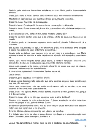 42
Ouvindo, pois, Marta que Jesus vinha, saiu-lhe ao encontro; Maria, porém, ficou assentada
em casa.
Disse, pois, Marta a Jesus: Senhor, se tu estivesses aqui, meu irmão não teria morrido.
Mas também agora sei que tudo quanto pedires a Deus, Deus to concederá.
Disse-lhe Jesus: Teu irmão há de ressuscitar.
Disse-lhe Marta: Eu sei que há de ressuscitar na ressurreição do último dia.
Disse-lhe Jesus: Eu sou a ressurreição e a vida; quem crê em mim, ainda que esteja morto,
viverá;
E todo aquele que vive, e crê em mim, nunca morrerá. Crês tu isto?
Disse-lhe ela: Sim, Senhor, creio que tu és o Cristo, o Filho de Deus, que havia de vir ao
mundo.
E, dito isto, partiu, e chamou em segredo a Maria, sua irmã, dizendo: O Mestre está cá, e
chama-te.
Ela, ouvindo isto, levantou-se logo, e foi ter com ele. (Pois, Jesus ainda não tinha chegado
à aldeia, mas estava no lugar onde Marta o encontrara.)
Vendo, pois, os judeus, que estavam com ela em casa e a consolavam, que Maria
apressadamente se levantara e saíra, seguiram-na, dizendo: Vai ao sepulcro para chorar
ali.
Tendo, pois, Maria chegado aonde Jesus estava, e vendo-o, lançou-se aos seus pés,
dizendo-lhe: Senhor, se tu estivesses aqui, meu irmão não teria morrido.
Jesus, pois, quando a viu chorar, e também chorando os judeus que com ela vinham,
moveu-se muito em espírito, e perturbou-se.
E disse: Onde o pusestes? Disseram-lhe: Senhor, vem e vê.
Jesus chorou.
Disseram, pois, os judeus: Vede como o amava.
E alguns deles disseram: Não podia ele, que abriu os olhos ao cego, fazer também com
que este não morresse?
Jesus, pois, movendo-se outra vez muito em si mesmo, veio ao sepulcro; e era uma
caverna, e tinha uma pedra posta sobre ela.
Disse Jesus: Tirai a pedra. Marta, irmã do defunto, disse-lhe: Senhor, já cheira mal, porque
é já de quatro dias.
Disse-lhe Jesus: Não te hei dito que, se creres, verás a glória de Deus?
Tiraram, pois, a pedra de onde o defunto jazia. E Jesus, levantando os olhos para cima,
disse: Pai, graças te dou, por me haveres ouvido.
Eu bem sei que sempre me ouves, mas eu disse isto por causa da multidão que está em
redor, para que creiam que tu me enviaste.
E, tendo dito isto, clamou com grande voz: Lázaro, sai para fora.
E o defunto saiu, tendo as mãos e os pés ligados com faixas, e o seu rosto envolto num
lenço. Disse-lhes Jesus: Desligai-o, e deixai-o ir.
João 11:1-44
Jesus não lamentaria a morte, pois foi Ele o portador da imortalidade.
 