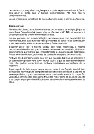 43
Jesus chorouporaqueles corações paraos quais expuserasublimes lições do
seu amor e, ainda não O haviam compreendido. Até hoje não O
compreendemos.
Jesus chorou pela ignorância de que os homens eram e somos portadores.
Comentários:
No relato de Lázaro, acreditamos tratar-se de um estado de letargia, já que se
encontrava “sepultado há quatro dias e cheirava mal”. Não é incomum a
decomposição de um membro nesses casos.
Lázaro, portanto, em estado letárgico, apresentava-se com perda total dos
movimentos,mas suas funções vitais pertinentes ao corpo físicocontinuavam
a ser executadas, embora a sua aparência fosse de morte.
Sabedor deste fato, o Mestre utilizou seu fluido magnético, e mesmo
decorridosvários dias em que Lázaro encontrava-se nesse estado,vitalizou-o
sobremaneira, permitindo que imediatamente a movimentação retomasse.
Todos se maravilharam, pois nada se conhecia a respeito deste assunto.
“O Livro dos Espíritos” explica-nos, em sua questão 422 que os letárgicos e
os catalépticos podem vere ouvir, muitas vezes, o que se passa ao seu redor,
mas não podem comunicar-se, embora mantenham consciência de si
mesmos.
A percepção de tudo o que ocorre ao seu redor é do Espírito imortal, isso
porque não houve ruptura completados laços fluídicos que ligam o Espírito ao
seu corpo físico,o que, caso acontecesse,ocasionaria a morte do corpo. Em
verdade, ocorre nesses casos uma frouxidão maior entre os laços do Espírito
e do corpo,a qual permite ao Espírito um estado maior de desprendimento da
alma.
 