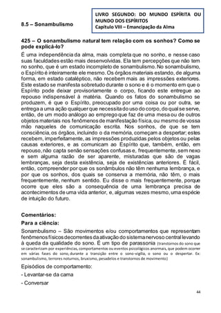44
8.5 – Sonambulismo
425 – O sonambulismo natural tem relação com os sonhos? Como se
pode explicá-lo?
É uma independência da alma, mais completa que no sonho, e nesse caso
suas faculdades estão mais desenvolvidas. Ela tem percepções que não tem
no sonho, que é um estado incompleto de sonambulismo.No sonambulismo,
o Espírito é inteiramente ele mesmo.Os órgãos materiais estando, de alguma
forma, em estado cataléptico, não recebem mais as impressões exteriores.
Este estado se manifesta sobretudo durante o sono e é o momento em que o
Espírito pode deixar provisoriamente o corpo, ficando este entregue ao
repouso indispensável à matéria. Quando os fatos do sonambulismo se
produzem, é que o Espírito, preocupado por uma coisa ou por outra, se
entrega a uma ação qualquerque necessitado uso do corpo,do qualse serve,
então, de um modo análogo ao emprego que faz de uma mesa ou de outros
objetos materiais nos fenômenosde manifestação física,ou mesmo de vossa
mão naqueles de comunicação escrita. Nos sonhos, de que se tem
consciência,os órgãos,incluindo o da memória, começam a despertar; estes
recebem, imperfeitamente, as impressões produzidas pelos objetos ou pelas
causas exteriores, e as comunicam ao Espírito que, também, então, em
repouso,não capta senão sensações confusas e, frequentemente,sem nexo
e sem alguma razão de ser aparente, misturadas que são de vagas
lembranças, seja desta existência, seja de existências anteriores. É fácil,
então, compreender por que os sonâmbulos não têm nenhuma lembrança, e
por que os sonhos, dos quais se conserva a memória, não têm, o mais
frequentemente, nenhum sentido. Eu disse o mais frequentemente, porque
ocorre que eles são a consequência de uma lembrança precisa de
acontecimentos de uma vida anterior, e, algumas vezes mesmo,uma espécie
de intuição do futuro.
Comentários:
Para a ciência:
Sonambulismo – São movimentos e/ou comportamentos que representam
fenômenosfísicosdecorrentesdaativação do sistemanervoso centrallevando
à queda da qualidade do sono. É um tipo de parassonia (transtornos do sono que
se caracterizam por experiências, comportamentos ou eventos psicológicos anormais, que podem ocorrer
em várias fases do sono, durante a transição entre o sono-vigília, o sono ou o despertar. Ex:
sonambulismo, terrores noturnos, bruxismo, pesadelos e transtornos de movimento)
Episódios de comportamento:
- Levantar-se da cama
- Conversar
LIVRO SEGUNDO: DO MUNDO ESPÍRITA OU
MUNDO DOS ESPÍRITOS
Capítulo VIII – Emancipação da Alma
 