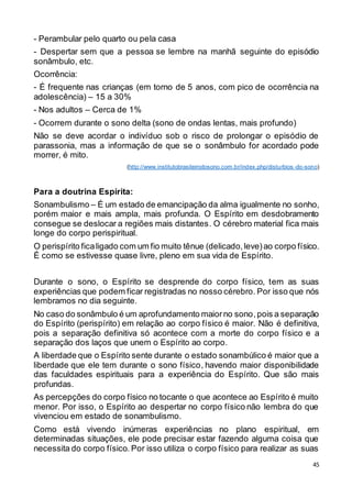 45
- Perambular pelo quarto ou pela casa
- Despertar sem que a pessoa se lembre na manhã seguinte do episódio
sonâmbulo, etc.
Ocorrência:
- É frequente nas crianças (em torno de 5 anos, com pico de ocorrência na
adolescência) – 15 a 30%
- Nos adultos – Cerca de 1%
- Ocorrem durante o sono delta (sono de ondas lentas, mais profundo)
Não se deve acordar o indivíduo sob o risco de prolongar o episódio de
parassonia, mas a informação de que se o sonâmbulo for acordado pode
morrer, é mito.
(http://www.institutobrasileirodosono.com.br/index.php/disturbios -do-sono)
Para a doutrina Espírita:
Sonambulismo – É um estado de emancipação da alma igualmente no sonho,
porém maior e mais ampla, mais profunda. O Espírito em desdobramento
consegue se deslocar a regiões mais distantes. O cérebro material fica mais
longe do corpo perispiritual.
O perispírito ficaligado com um fio muito tênue (delicado,leve)ao corpo físico.
É como se estivesse quase livre, pleno em sua vida de Espírito.
Durante o sono, o Espírito se desprende do corpo físico, tem as suas
experiências que podem ficar registradas no nosso cérebro. Por isso que nós
lembramos no dia seguinte.
No caso do sonâmbulo é um aprofundamento maiorno sono,pois a separação
do Espírito (perispírito) em relação ao corpo físico é maior. Não é definitiva,
pois a separação definitiva só acontece com a morte do corpo físico e a
separação dos laços que unem o Espírito ao corpo.
A liberdade que o Espírito sente durante o estado sonambúlico é maior que a
liberdade que ele tem durante o sono físico, havendo maior disponibilidade
das faculdades espirituais para a experiência do Espírito. Que são mais
profundas.
As percepções do corpo físico no tocante o que acontece ao Espírito é muito
menor. Por isso, o Espírito ao despertar no corpo físico não lembra do que
vivenciou em estado de sonambulismo.
Como está vivendo inúmeras experiências no plano espiritual, em
determinadas situações, ele pode precisar estar fazendo alguma coisa que
necessita do corpo físico. Por isso utiliza o corpo físico para realizar as suas
 