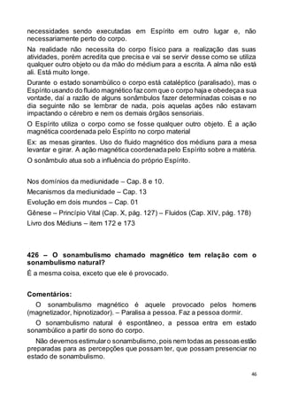 46
necessidades sendo executadas em Espírito em outro lugar e, não
necessariamente perto do corpo.
Na realidade não necessita do corpo físico para a realização das suas
atividades, porém acredita que precisa e vai se servir desse como se utiliza
qualquer outro objeto ou da mão do médium para a escrita. A alma não está
ali. Está muito longe.
Durante o estado sonambúlico o corpo está cataléptico (paralisado), mas o
Espírito usando do fluido magnético fazcom que o corpo haja e obedeçaa sua
vontade, daí a razão de alguns sonâmbulos fazer determinadas coisas e no
dia seguinte não se lembrar de nada, pois aquelas ações não estavam
impactando o cérebro e nem os demais órgãos sensoriais.
O Espírito utiliza o corpo como se fosse qualquer outro objeto. É a ação
magnética coordenada pelo Espírito no corpo material
Ex: as mesas girantes. Uso do fluido magnético dos médiuns para a mesa
levantar e girar. A ação magnética coordenadapelo Espírito sobre a matéria.
O sonâmbulo atua sob a influência do próprio Espírito.
Nos domínios da mediunidade – Cap. 8 e 10.
Mecanismos da mediunidade – Cap. 13
Evolução em dois mundos – Cap. 01
Gênese – Princípio Vital (Cap. X, pág. 127) – Fluidos (Cap. XIV, pág. 178)
Livro dos Médiuns – item 172 e 173
426 – O sonambulismo chamado magnético tem relação com o
sonambulismo natural?
É a mesma coisa, exceto que ele é provocado.
Comentários:
O sonambulismo magnético é aquele provocado pelos homens
(magnetizador, hipnotizador). – Paralisa a pessoa. Faz a pessoa dormir.
O sonambulismo natural é espontâneo, a pessoa entra em estado
sonambúlico a partir do sono do corpo.
Não devemos estimularo sonambulismo,pois nem todas as pessoas estão
preparadas para as percepções que possam ter, que possam presenciar no
estado de sonambulismo.
 