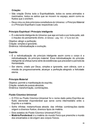 48
Criação:
— São criação Divina toda a Espiritualidade, todos os seres animados e
inanimados, todos os astros que se movem no espaço, assim como os
fluidos que o enchem.
— Deus criou os dois princípios constitutivos do Universo: o Princípio Material
e o Princípio Espiritual e suas respectivas Leis.
Princípio Espiritual / Princípio inteligente
— É o elemento inteligente do Universo que age em tudo e por toda parte, sob
o impulso do pensamento divino. (A Gênese – pág. 142 – 3.º § do item 28)
Objetivo: atingir a perfeição;
Criação: simples e ignorante;
Dinâmica: individualização e evolução.
Espírito
— É a individualização do princípio inteligente assim como o corpo é a
individualização do princípio material. Essa individualização do princípio
inteligente se efetua numa série de existências que precedem o períododa
Humanidade.
— Ser eterno, criado por Deus, simples e ignorante, sem ciência, com a
missão de progressivamente, alcançar a perfeição atingindo a felicidade
eterna.
Princípio Material
Objetivo: permitir a manifestação do espírito;
Criação: estado de pureza absoluta;
Dinâmica: transformação, combinações.
Fluido Cósmico Universal
— O FCU ou Fluido Cósmico Universal foi o nome dado pelos Espíritos ao
fluido elementar imponderável que serve como intermediário entre o
Espírito e a matéria.
— Sofre infinitas metamorfoses através das infinitas combinações dando
origem a diversos fluidos, diversos tipos de matéria.
— Dois estados do Fluido Cósmico Universal (FCU):
— Matéria Ponderável: é a matéria do mundo físico que preenche o mundo
dos encarnados e dá origem aos corpos físicos.
 