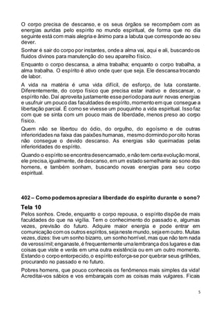 5
O corpo precisa de descanso, e os seus órgãos se recompõem com as
energias auridas pelo espírito no mundo espiritual, de forma que no dia
seguinte está com mais alegria e ânimo para a labuta que corresponde ao seu
dever.
Sonhar é sair do corpo por instantes, onde a alma vai, aqui e ali, buscando os
fluidos divinos para manutenção do seu aparelho físico.
Enquanto o corpo descansa, a alma trabalha; enquanto o corpo trabalha, a
alma trabalha. O espírito é ativo onde quer que seja. Ele descansa trocando
de labor.
A vida na matéria é uma vida difícil, de esforço, de luta constante.
Diferentemente, do corpo físico que precisa estar inativo e descansar, o
espírito não. Daí aproveita justamente esse períodopara aurir novas energias
e usufruir um pouco das faculdades de espírito,momento em que consegue a
libertação parcial. É como se vivesse um pouquinho a vida espiritual. Isso faz
com que se sinta com um pouco mais de liberdade, menos preso ao corpo
físico.
Quem não se libertou do ódio, do orgulho, do egoísmo e de outras
inferioridades na faixa das paixões humanas, mesmo dormindo poroito horas
não consegue o devido descanso. As energias são queimadas pelas
inferioridades do espírito.
Quando o espírito se encontradesencarnado,e não tem certa evolução moral,
ele precisa,igualmente, de descanso,em um estado semelhante ao sono dos
homens, e também sonham, buscando novas energias para seu corpo
espiritual.
402 – Como podemosapreciara liberdade do espírito durante o sono?
Pelos sonhos. Crede, enquanto o corpo repousa, o espírito dispõe de mais
faculdades do que na vigília. Tem o conhecimento do passado e, algumas
vezes, previsão do futuro. Adquire maior energia e pode entrar em
comunicação com os outros espíritos,sejaneste mundo,sejaem outro. Muitas
vezes,dizes: tive um sonho bizarro, um sonho horrível, mas que não tem nada
de verossímil;enganaste,é frequentemente umalembrança dos lugares e das
coisas que viste e verás em uma outra existência ou em um outro momento.
Estando o corpo entorpecido,o espírito esforça-se por quebrar seus grilhões,
procurando no passado e no futuro.
Pobres homens, que pouco conheceis os fenômenos mais simples da vida!
Acreditai-vos sábios e vos embaraçais com as coisas mais vulgares. Ficais
Tela 10
 