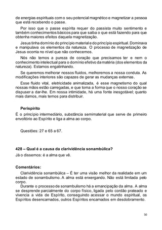 50
de energias espirituais com o seu potencial magnético e magnetizar a pessoa
que está recebendo o passe.
Por isso que o passe espírita requer do passista muito sentimento e
também conhecimentos básicos para que saiba o que está fazendo para que
obtenha maiores efeitos daquela magnetização.
Jesus tinha domínio do princípio materiale do princípio espiritual.Dominava
e manipulava os elementos da natureza. O processo de magnetização de
Jesus ocorria no nível que não conhecemos.
Nós não temos a pureza de coração que precisamos ter e nem o
conhecimento intelectual para o domínio efetivo damatéria (dos elementos da
natureza). Estamos engatinhando.
Se queremos melhorar nossos fluidos, melhoremos a nossa conduta. As
modificações interiores são capazes de gerar as mudanças externas.
Esse fluido vital, eletricidade animalizada, é esse magnetismo do qual
nossas mãos estão carregadas, e que toma a forma que o nosso coração se
dispuser a dar-lhe. Em nossa intimidade, há uma fonte inesgotável; quanto
mais damos, mais temos para distribuir.
Perispírito
É o princípio intermediário, substância semimaterial que serve de primeiro
envoltório ao Espírito e liga a alma ao corpo.
Questões: 27 e 65 a 67.
428 – Qual é a causa da clarividência sonambúlica?
Já o dissemos: é a alma que vê.
Comentários:
Clarividência sonambúlica – É ter uma visão melhor da realidade em um
estado de sonambulismo. A alma está enxergando. Não está limitada pelo
corpo.
Durante o processo de sonambulismo há a emancipação da alma. A alma
se desprende parcialmente do corpo físico, ligada pelo cordão prateado e
vivencia a vida de Espírito, conseguindo acessar o mundo espiritual, os
Espíritos desencarnados, outros Espíritos encarnados em desdobramento.
 