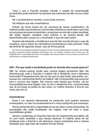 51
Tudo o que o Espírito visualiza durante o estado de emancipação
sonambúlica pode transmitir às pessoas que estiverem ao lado do seu corpo
físico.
Há o sonambulismo durante o sono (mais comum)
Há médiuns que são sonambúlicos.
Entram de forma lúcida em um processo de transe sonambúlico. Os
médiuns estão conscientesem umareunião mediúnica e pode haver que entre
em processo de transe sonambúlico,emancipar-se indo até o plano espiritual,
até outras regiões, visualizar essa vivência e, ao mesmo tempo vão
transmitindo para o grupo ou o doutrinador o que ele está vendo.
Quando ele desperta,a tendência é que ele não recorde de tudo o que ele
visualizou, pois o transe de clarividência sonambúlica é mais profundo. Pode
até lembrar de algumas coisas, mas de forma parcial.
Osmédiunssonambúlicosexistiamemgrande númeronosprimórdiosdaDoutrinaEspírita.AllanKardec
estudou, pesquisou muitas faculdades mediúnicas, mas, na verdade, existem muitas outras que vão
chegando com a maturidade das almas em evolução. Os tempos mudam e as leis crescem; os homens se
transformam e os Espíritos despertam.
429 – Por que razão o sonâmbulo pode ver através dos corposopacos?
Não há corpos opacos senão para vossos órgãos grosseiros. Não vos
dissemos que, para o Espírito, a matéria não é obstáculo, pois a atravessa
livremente? Frequentemente,ele vos diz que vê pela fronte, pelo joelho, etc.,
porque vós, inteiramente dentro da matéria, não compreendeis que possaver
sem o socorro dos órgãos. Ele mesmo, pelo desejo que tendes, crê ter
necessidade dos seus órgãos; mas, se vós o deixásseis livre, compreenderia
que vê por todas as partes do seu corpo, ou, melhor dizendo, é fora do seu
corpo que ele vê.
Comentários:
Esse é um aspecto interessante do perispírito, pois quando estamos
emancipados,no caso do sonambulismo é o nosso perispírito que emancipa.
Nosso perispírito tem a capacidade de ver por todo o corpo perispiritual. As
percepções não estão localizadas nos órgãos, mas em todo o corpo
(sensibilidade global).
Sendo o sonâmbulo um Espírito mais livre do impedimento da matéria, ele
vê com maior amplidão o que deseja observar. A matéria deixa de ser
obstáculo para o Espírito e ele atravessa corpos compactos com a mesma
facilidade que viaja onde não existem formas físicas.
 