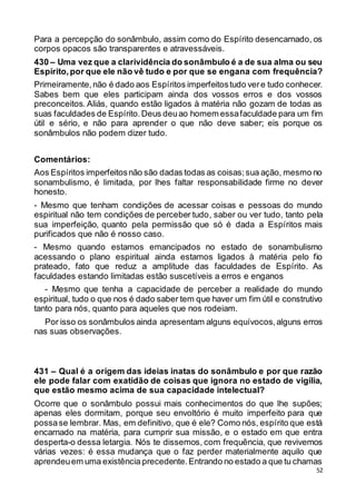 52
Para a percepção do sonâmbulo, assim como do Espírito desencarnado, os
corpos opacos são transparentes e atravessáveis.
430 – Uma vez que a clarividência do sonâmbulo é a de sua alma ou seu
Espírito,por que ele não vê tudo e por que se engana com frequência?
Primeiramente,não é dado aos Espíritos imperfeitostudo vere tudo conhecer.
Sabes bem que eles participam ainda dos vossos erros e dos vossos
preconceitos. Aliás, quando estão ligados à matéria não gozam de todas as
suas faculdades de Espírito.Deus deuao homem essafaculdade para um fim
útil e sério, e não para aprender o que não deve saber; eis porque os
sonâmbulos não podem dizer tudo.
Comentários:
Aos Espíritos imperfeitosnão são dadas todas as coisas;sua ação, mesmo no
sonambulismo, é limitada, por lhes faltar responsabilidade firme no dever
honesto.
- Mesmo que tenham condições de acessar coisas e pessoas do mundo
espiritual não tem condições de perceber tudo, saber ou ver tudo, tanto pela
sua imperfeição, quanto pela permissão que só é dada a Espíritos mais
purificados que não é nosso caso.
- Mesmo quando estamos emancipados no estado de sonambulismo
acessando o plano espiritual ainda estamos ligados à matéria pelo fio
prateado, fato que reduz a amplitude das faculdades de Espírito. As
faculdades estando limitadas estão suscetíveis a erros e enganos
- Mesmo que tenha a capacidade de perceber a realidade do mundo
espiritual, tudo o que nos é dado saber tem que haver um fim útil e construtivo
tanto para nós, quanto para aqueles que nos rodeiam.
Por isso os sonâmbulos ainda apresentam alguns equívocos,alguns erros
nas suas observações.
431 – Qual é a origem das ideias inatas do sonâmbulo e por que razão
ele pode falar com exatidão de coisas que ignora no estado de vigília,
que estão mesmo acima de sua capacidade intelectual?
Ocorre que o sonâmbulo possui mais conhecimentos do que lhe supões;
apenas eles dormitam, porque seu envoltório é muito imperfeito para que
possase lembrar. Mas, em definitivo, que é ele? Como nós, espírito que está
encarnado na matéria, para cumprir sua missão, e o estado em que entra
desperta-o dessa letargia. Nós te dissemos, com frequência, que revivemos
várias vezes: é essa mudança que o faz perder materialmente aquilo que
aprendeuem uma existência precedente.Entrando no estado a que tu chamas
 