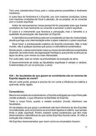 55
Tem uma característica física, pois o corpo precisa possibilitar o fenômeno
mediúnico.
A outra face do fenômeno é o Espírito, uns com maiores condições, outros
com menores condições de focar a atenção, de se projetar, de se conectar
com o mundo espiritual.
Antes de reencarnarmos nosso perispírito foi preparado para que tivesse
condições de mais facilmente se conectar e perceber o plano espiritual.
O corpo é o instrumento que favorece a percepção, mas o tamanho e a
qualidade da percepção vão depender do Espírito.
A clarividência sonambúlica pode serconsideradaum tipo de mediunidade,
desde que haja uma intermediação entre o plano material e o plano espiritual.
Deve haver a predisposição orgânica do Espírito encarnado. Não é todo
mundo, não é qualquer pessoa que possui a clarividência sonambúlica.
Sendo assim,o desenvolvimento maioroumenordaclarividência sonambúlica
depende,de certo modo,daorganização fisiológica,que prende ouafrouxa os
laços da alma, com menos ou mais intensidade.
Por outro lado, tudo se rende na profundidade da evolução da alma.
O desenvolvimento de todas as faculdades espirituais é variado e variável,
fundamentado em um só princípio: o amor.
434 – As faculdades de que gozam os sonâmbulos são as mesmas do
Espírito depois da morte?
Até um certo ponto, porque é preciso ter em conta a influência da matéria à
qual está, ainda, ligado.
Comentários:
Mesmo em estado de sonambulismo,o Espírito estáligado ao corpo físico pelo
cordão prateado, o que influencia na liberdade do Espírito.
Tanto o corpo físico, quanto o estado evolutivo (moral) interferem nas
faculdades.
As faculdades de que goza o sonâmbulo são bem inferiores às dos Espíritos
na erraticidade, pois os primeiros se encontram ligados à matéria, que sempre
limita a visão espiritual. Porém, existem certos sonâmbulos que têm mais
desenvolvida a clarividência do que certos Espíritos fora da carne. Aí influi a
evolução das criaturas.
Há Espíritos desencarnados que vivem como se encarnados fossem.
 