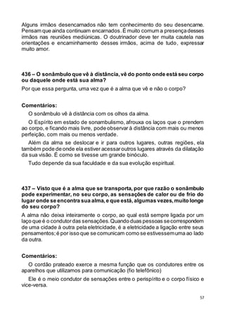 57
Alguns irmãos desencarnados não tem conhecimento do seu desencarne.
Pensam que ainda continuam encarnados.É muito comum a presençadesses
irmãos nas reuniões mediúnicas. O doutrinador deve ter muita cautela nas
orientações e encaminhamento desses irmãos, acima de tudo, expressar
muito amor.
436 – O sonâmbulo que vê à distância,vê do ponto onde está seu corpo
ou daquele onde está sua alma?
Por que essa pergunta, uma vez que é a alma que vê e não o corpo?
Comentários:
O sonâmbulo vê à distância com os olhos da alma.
O Espírito em estado de sonambulismo, afrouxa os laços que o prendem
ao corpo, e ficando mais livre, pode observar à distância com mais ou menos
perfeição, com mais ou menos verdade.
Além da alma se deslocar e ir para outros lugares, outras regiões, ela
também pode de onde ela estiver acessaroutros lugares através da dilatação
da sua visão. É como se tivesse um grande binóculo.
Tudo depende da sua faculdade e da sua evolução espiritual.
437 – Visto que é a alma que se transporta, por que razão o sonâmbulo
pode experimentar, no seu corpo, as sensações de calor ou de frio do
lugar onde se encontra sua alma,e que está,algumas vezes,muito longe
do seu corpo?
A alma não deixa inteiramente o corpo, ao qual está sempre ligada por um
laço que é o condutordas sensações.Quando duas pessoas secorrespondem
de uma cidade à outra pela eletricidade, é a eletricidade a ligação entre seus
pensamentos;é por isso que se comunicam como se estivessemuma ao lado
da outra.
Comentários:
O cordão prateado exerce a mesma função que os condutores entre os
aparelhos que utilizamos para comunicação (fio telefônico)
Ele é o meio condutor de sensações entre o perispírito e o corpo físico e
vice-versa.
 