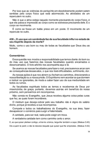 58
Por isso que as vivências do perispírito em desdobramento podem serem
sentidas pelo corpo físico que está adormecido. As atividades de um
repercutem no outro.
Não é que a alma esteja naquele momento precisando do corpo físico, é
que ela passa a impressão ao corpo como se estivesse precisando dele. E o
corpo se movimenta.
É como se fosse um balão preso em um poste. O movimento de um
repercute no outro.
438 – O uso que um sonâmbulo faz de sua faculdade influi no estado de
seu Espírito depois da morte?
Muito, como o uso bom ou mau de todas as faculdades que Deus deu ao
homem.
Comentários:
Essa questão nos mostra a responsabilidade que temos diante do bom ou
do mau uso que fazemos das nossas faculdades quando encarnados e
desencarnados. O livre-arbítrio nos acompanha aqui e lá.
Se usamos as nossas faculdades parafazero mal, precisaremos arcar com
as consequências dessesatos, o que nos trará dificuldades, sofrimento, dor.
As nossas ações é que nos abrem ou fecham os caminhos, direcionando a
nossalibertação ou a nossaprisão.O Espiritismo vem acordaros que dormem
e instruir os ignorantes, de modo a saber fazer uso de sua mediunidade em
todos os rumos.
As faculdades espirituais todos as temos e recebemos de Deus por
misericórdia, de graça; portanto, devemos usá-las em benefício do nosso
próximo, sem pensarmos em recompensa.
Não consta no Evangelho, que Jesus recebeu alguma coisa pelas curas
que fez, as quais foram incontáveis.
O médium que deseja cobrar pelo seu trabalho não é digno do salário
divino, porque já recebeu a sua recompensa.
Compete a todos os trabalhadores do Evangelho, na sua área, fazer
desaparecer o comércio para surgir a fraternidade.
A caridade, para ser real, nada pode exigir em troca.
A verdadeira caridade tem como caminho certo o amor.
E, ao que quiser pleitear contigo, e tirar-te a túnica, larga-lhe também a capa; (Mateus 5:40)
Dá a quem te pedir, e não te desvies daquele que quiser que lhe emprestes. (Mateus 5:42)
 