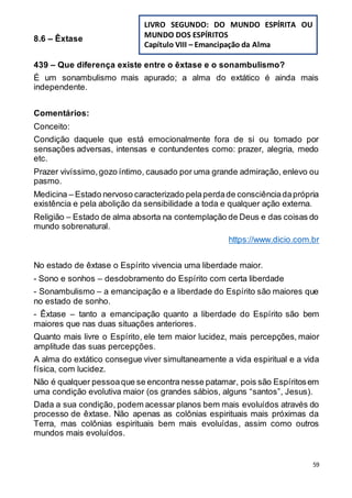59
8.6 – Êxtase
439 – Que diferença existe entre o êxtase e o sonambulismo?
É um sonambulismo mais apurado; a alma do extático é ainda mais
independente.
Comentários:
Conceito:
Condição daquele que está emocionalmente fora de si ou tomado por
sensações adversas, intensas e contundentes como: prazer, alegria, medo
etc.
Prazer vivíssimo,gozo íntimo, causado por uma grande admiração, enlevo ou
pasmo.
Medicina – Estado nervoso caracterizado pelaperdade consciênciadaprópria
existência e pela abolição da sensibilidade a toda e qualquer ação externa.
Religião – Estado de alma absorta na contemplação de Deus e das coisas do
mundo sobrenatural.
https://www.dicio.com.br
No estado de êxtase o Espírito vivencia uma liberdade maior.
- Sono e sonhos – desdobramento do Espírito com certa liberdade
- Sonambulismo – a emancipação e a liberdade do Espírito são maiores que
no estado de sonho.
- Êxtase – tanto a emancipação quanto a liberdade do Espírito são bem
maiores que nas duas situações anteriores.
Quanto mais livre o Espírito, ele tem maior lucidez, mais percepções, maior
amplitude das suas percepções.
A alma do extático consegue viver simultaneamente a vida espiritual e a vida
física, com lucidez.
Não é qualquer pessoaque se encontra nesse patamar, pois são Espíritosem
uma condição evolutiva maior (os grandes sábios, alguns “santos”, Jesus).
Dada a sua condição, podem acessar planos bem mais evoluídos através do
processo de êxtase. Não apenas as colônias espirituais mais próximas da
Terra, mas colônias espirituais bem mais evoluídas, assim como outros
mundos mais evoluídos.
LIVRO SEGUNDO: DO MUNDO ESPÍRITA OU
MUNDO DOS ESPÍRITOS
Capítulo VIII – Emancipação da Alma
 