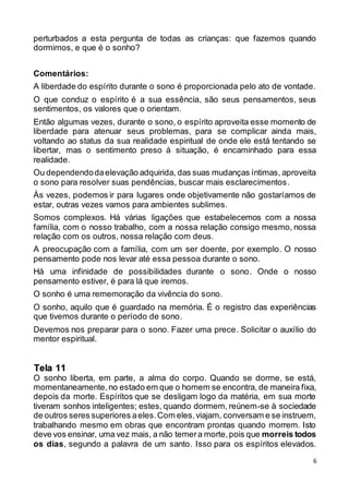 6
perturbados a esta pergunta de todas as crianças: que fazemos quando
dormimos, e que é o sonho?
Comentários:
A liberdade do espírito durante o sono é proporcionada pelo ato de vontade.
O que conduz o espírito é a sua essência, são seus pensamentos, seus
sentimentos, os valores que o orientam.
Então algumas vezes, durante o sono, o espírito aproveita esse momento de
liberdade para atenuar seus problemas, para se complicar ainda mais,
voltando ao status da sua realidade espiritual de onde ele está tentando se
libertar, mas o sentimento preso à situação, é encaminhado para essa
realidade.
Ou dependendodaelevação adquirida, das suas mudanças íntimas, aproveita
o sono para resolver suas pendências, buscar mais esclarecimentos.
Às vezes, podemos ir para lugares onde objetivamente não gostaríamos de
estar, outras vezes vamos para ambientes sublimes.
Somos complexos. Há várias ligações que estabelecemos com a nossa
família, com o nosso trabalho, com a nossa relação consigo mesmo, nossa
relação com os outros, nossa relação com deus.
A preocupação com a família, com um ser doente, por exemplo. O nosso
pensamento pode nos levar até essa pessoa durante o sono.
Há uma infinidade de possibilidades durante o sono. Onde o nosso
pensamento estiver, é para lá que iremos.
O sonho é uma rememoração da vivência do sono.
O sonho, aquilo que é guardado na memória. É o registro das experiências
que tivemos durante o período de sono.
Devemos nos preparar para o sono. Fazer uma prece. Solicitar o auxílio do
mentor espiritual.
O sonho liberta, em parte, a alma do corpo. Quando se dorme, se está,
momentaneamente,no estado em que o homem se encontra, de maneira fixa,
depois da morte. Espíritos que se desligam logo da matéria, em sua morte
tiveram sonhos inteligentes; estes, quando dormem, reúnem-se à sociedade
de outros seres superiores aeles.Com eles,viajam, conversam e se instruem,
trabalhando mesmo em obras que encontram prontas quando morrem. Isto
deve vos ensinar, uma vez mais, a não temera morte,pois que morreis todos
os dias, segundo a palavra de um santo. Isso para os espíritos elevados.
Tela 11
 