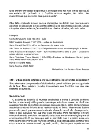 60
Eles entram em estado de plenitude, condição que nós não temos acesso. É
um estado tão profundo e o Espírito acessa regiões tão belas, tão
maravilhosas que às vezes não querem voltar.
Obs: Não confundir êxtase com a alucinação ou delírio que ocorrem com
algumas pessoas nas igrejas pentecostais ou na carismática católica. Essas
situações são manifestações mediúnicas não trabalhadas, não educadas.
Exemplos:
Siddharta Gautama (563-483 a.C.) - Buda
São Francisco de Assis (1182-1226) – pintura de Caravaggio
Santa Clara (1194-1253) – Fica em êxtase um dia e uma noite
São Tomás de Aquino (1225-1274) – Frequentemente estava em contemplação e êxtase
Santa Catarina de Sena (1347-1380) - livro do diálogo entre a alma e Deus – Visualizava
coisas sublimes e outras terríveis.
Santa Terezinha (Tereza D’Ávila) (1515-1582) – Escultura de Gianlorenzo Bernini, Igreja
Santa Maria della Viitoria, Roma, Itália.
Dom Bosco (1815-1888)
Santa Faustina (1905-1938)
Mediunidade dos Santos – Clovis Tavares
440 – O Espírito do extático penetra,realmente,nos mundos superiores?
Sim, ele os vê e compreendeafelicidade dos que alihabitam; porisso gostaria
de lá ficar. Mas existem mundos inacessíveis aos Espíritos que não são
bastante depurados.
Comentários:
O Espírito do extático vê mundos adiantados e sente à vontade de neles
habitar, e seu desejo é tão grande que ele poderia desencarnar, se não fosse
a assistência dos benfeitores espirituais que o atendem, pelos compromissos
assumidos desde o início da sua reencarnação na Terra. Mesmo que tivesse
permissão para ir para um mundo de alta elevação moral, ele não o poderia,
dado a sua evolução não suportar essa moradia. Para reencarnar em um
mundo altamente evoluído,necessário se faz que tenhamos evolução para tal
empreendimento. É por isso que não é permitido que o extático entre em
transe para observaresses mundos sempre,pois poderiapassara atrofiar seu
corpo e acabar desencarnando, quando, então, não iria para aquele mundo
 