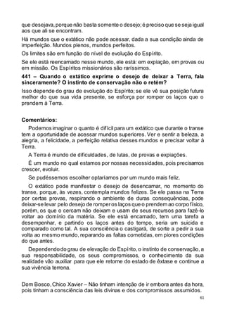 61
que desejava,porque não basta somente o desejo;é preciso que se seja igual
aos que ali se encontram.
Há mundos que o extático não pode acessar, dada a sua condição ainda de
imperfeição. Mundos plenos, mundos perfeitos.
Os limites são em função do nível de evolução do Espírito.
Se ele está reencarnado nesse mundo, ele está: em expiação, em provas ou
em missão. Os Espíritos missionários são raríssimos.
441 – Quando o extático exprime o desejo de deixar a Terra, fala
sinceramente? O instinto de conservação não o retém?
Isso depende do grau de evolução do Espírito; se ele vê sua posição futura
melhor do que sua vida presente, se esforça por romper os laços que o
prendem à Terra.
Comentários:
Podemosimaginar o quanto é difícilpara um extático que durante o transe
tem a oportunidade de acessar mundos superiores. Ver e sentir a beleza, a
alegria, a felicidade, a perfeição relativa desses mundos e precisar voltar à
Terra.
A Terra é mundo de dificuldades, de lutas, de provas e expiações.
É um mundo no qual estamos por nossas necessidades, pois precisamos
crescer, evoluir.
Se pudéssemos escolher optaríamos por um mundo mais feliz.
O extático pode manifestar o desejo de desencarnar, no momento do
transe, porque, às vezes, contempla mundos felizes. Se ele passa na Terra
por certas provas, respirando o ambiente de duras consequências, pode
deixar-se levar pelo desejo de romperos laços que o prendem ao corpo físico,
porém, os que o cercam não deixam e usam de seus recursos para fazê-lo
voltar ao domínio da matéria. Se ele está encarnado, tem uma tarefa a
desempenhar, e partindo os laços antes do tempo, seria um suicida e
comparado como tal. A sua consciência o castigará, de sorte a pedir a sua
volta ao mesmo mundo, reparando as faltas cometidas, em piores condições
do que antes.
Dependendodo grau de elevação do Espírito,o instinto de conservação, a
sua responsabilidade, os seus compromissos, o conhecimento da sua
realidade vão auxiliar para que ele retorne do estado de êxtase e continue a
sua vivência terrena.
Dom Bosco,Chico Xavier – Não tinham intenção de ir embora antes da hora,
pois tinham a consciência das leis divinas e dos compromissos assumidos.
 