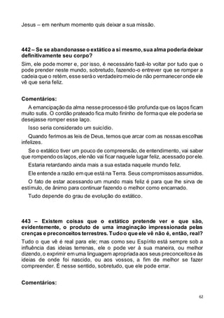 62
Jesus – em nenhum momento quis deixar a sua missão.
442 – Se se abandonasse o extático a si mesmo,sua alma poderia deixar
definitivamente seu corpo?
Sim, ele pode morrer e, por isso, é necessário fazê-lo voltar por tudo que o
pode prender neste mundo, sobretudo, fazendo-o entrever que se romper a
cadeia que o retém,esse seráo verdadeiro meio de não permaneceronde ele
vê que seria feliz.
Comentários:
A emancipação da alma nesse processoé tão profunda que os laços ficam
muito sutis. O cordão prateado fica muito fininho de forma que ele poderia se
desejasse romper esse laço.
Isso seria considerado um suicídio.
Quando ferimos as leis de Deus, temos que arcar com as nossas escolhas
infelizes.
Se o extático tiver um pouco de compreensão,de entendimento, vai saber
que rompendo os laços,ele não vai ficar naquele lugar feliz, acessado porele.
Estaria retardando ainda mais a sua estada naquele mundo feliz.
Ele entende a razão em que está na Terra. Seus compromissosassumidos.
O fato de estar acessando um mundo mais feliz é para que lhe sirva de
estímulo, de ânimo para continuar fazendo o melhor como encarnado.
Tudo depende do grau de evolução do extático.
443 – Existem coisas que o extático pretende ver e que são,
evidentemente, o produto de uma imaginação impressionada pelas
crenças e preconceitos terrestres. Tudoo que ele vê não é, então, real?
Tudo o que vê é real para ele; mas como seu Espírito está sempre sob a
influência das ideias terrenas, ele o pode ver à sua maneira, ou melhor
dizendo,o exprimir em uma linguagem apropriada aos seus preconceitose às
ideias de onde foi nascido, ou aos vossos, a fim de melhor se fazer
compreender. É nesse sentido, sobretudo, que ele pode errar.
Comentários:
 