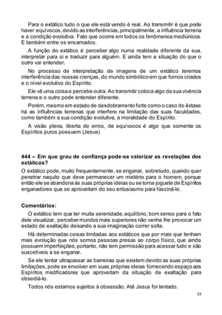63
Para o extático tudo o que ele está vendo é real. Ao transmitir é que pode
haver equívocos,devido as interferências,principalmente, a influência terrena
e a condição evolutiva. Fato que ocorre em todos os fenômenos mediúnicos.
E também entre os encarnados.
A função do extático é perceber algo numa realidade diferente da sua,
interpretar para si e traduzir para alguém. E ainda tem a situação do que o
outro vai entender.
No processo de interpretação de imagens de um extático teremos
interferência das nossas crenças, do mundo simbólico em que fomos criados
e o nível evolutivo do Espírito.
Ele vê uma coisae percebe outra. Ao transmitir coloca algo da sua vivência
terrena e o outro pode entender diferente.
Porém,mesmo em estado de desdobramento forte como o caso do êxtase
há as influências terrenas que interfere na limitação das suas faculdades,
como também a sua condição evolutiva, a moralidade do Espírito.
A visão plena, liberta de erros, de equívocos é algo que somente os
Espíritos puros possuem (Jesus)
444 – Em que grau de confiança pode-se valorizar as revelações dos
extáticos?
O extático pode, muito frequentemente, se enganar, sobretudo, quando quer
penetrar naquilo que deve permanecer um mistério para o homem, porque
então ele se abandona às suas próprias ideias ou se torna joguete de Espíritos
enganadores que se aproveitam do seu entusiasmo para fasciná-lo.
Comentários:
O extático tem que ter muita serenidade,equilíbrio, bom senso para o fato
dele visualizar, percebermundos mais superiores não venha lhe provocar um
estado de exaltação deixando a sua imaginação correr solta.
Há determinadas coisas limitadas aos extáticos que por mais que tenham
mais evolução que nós somos pessoas presas ao corpo físico, que ainda
possuem imperfeições,portanto, não tem permissão para acessar tudo e são
suscetíveis a se enganar.
Se ele tentar ultrapassar as barreiras que existem devido as suas próprias
limitações, pode se envolver em suas próprias ideias fornecendo espaço aos
Espíritos mistificadores que aproveitam da situação de exaltação para
obsediá-lo.
Todos nós estamos sujeitos à obsessão. Até Jesus foi tentado.
 