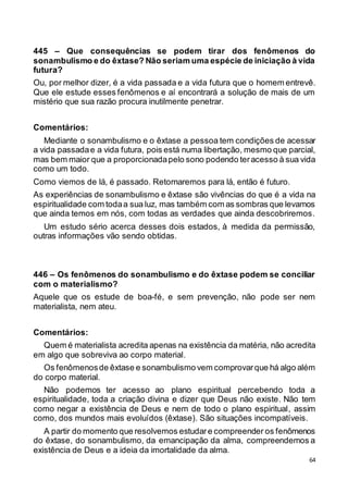 64
445 – Que consequências se podem tirar dos fenômenos do
sonambulismo e do êxtase? Não seriam uma espécie de iniciação à vida
futura?
Ou, por melhor dizer, é a vida passada e a vida futura que o homem entrevê.
Que ele estude esses fenômenos e aí encontrará a solução de mais de um
mistério que sua razão procura inutilmente penetrar.
Comentários:
Mediante o sonambulismo e o êxtase a pessoa tem condições de acessar
a vida passadae a vida futura, pois está numa libertação, mesmo que parcial,
mas bem maior que a proporcionadapelo sono podendo teracesso à sua vida
como um todo.
Como viemos de lá, é passado. Retornaremos para lá, então é futuro.
As experiências de sonambulismo e êxtase são vivências do que é a vida na
espiritualidade com todaa sua luz, mas também com as sombras que levamos
que ainda temos em nós, com todas as verdades que ainda descobriremos.
Um estudo sério acerca desses dois estados, à medida da permissão,
outras informações vão sendo obtidas.
446 – Os fenômenos do sonambulismo e do êxtase podem se conciliar
com o materialismo?
Aquele que os estude de boa-fé, e sem prevenção, não pode ser nem
materialista, nem ateu.
Comentários:
Quem é materialista acredita apenas na existência da matéria, não acredita
em algo que sobreviva ao corpo material.
Os fenômenosde êxtase e sonambulismo vem comprovarque há algo além
do corpo material.
Não podemos ter acesso ao plano espiritual percebendo toda a
espiritualidade, toda a criação divina e dizer que Deus não existe. Não tem
como negar a existência de Deus e nem de todo o plano espiritual, assim
como, dos mundos mais evoluídos (êxtase). São situações incompatíveis.
A partir do momento que resolvemos estudare compreender os fenômenos
do êxtase, do sonambulismo, da emancipação da alma, compreendemos a
existência de Deus e a ideia da imortalidade da alma.
 