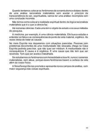 65
Quando tentamos colocaros fenômenosde sonambulismo e êxtase dentro
de uma análise racionalista materialista sem aceitar o princípio da
transcendência do ser, espiritualista, vamos ter uma análise incompleta com
uma conclusão incorreta.
Não temos como colocara realidade espiritual dentro da lógicaracionalista
materialista que é o que a ciência faz.
Há inúmeras ciências.Cada uma tem o objeto de estudo e os seus métodos
de pesquisa.
A medicina, por exemplo, é uma ciência materialista. Ela busca estudar e
entender os fatos e as consequências do ponto de vista material, orgânico. Às
vezes deixa de tratar as causas
No meio Espírita nos deparamos com situações parecidas. Pessoas com
problemas decorrentes de uma mediunidade não educada, chega na Casa
Espírita pedindo para tirar, que não quer ser médium. A mediunidade não é
consequência. É causa e é orgânica. É uma causa que não tem que ser
resolvida. Tem que ser aceita e trabalhada.
Se estudarmos os fenômenoscom honestidade e boa-fé,nunca o seremos
materialistas, nem ateus, porque esses fenômenos trazem a certeza da vida
além do corpo físico.
A filosofiaespíritanos promete e apresenta novos campos de análise, com
maior segurança das coisas espirituais.
 