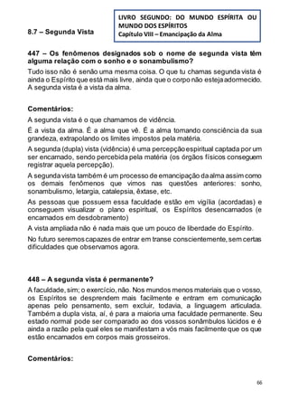 66
8.7 – Segunda Vista
447 – Os fenômenos designados sob o nome de segunda vista têm
alguma relação com o sonho e o sonambulismo?
Tudo isso não é senão uma mesma coisa. O que tu chamas segunda vista é
ainda o Espírito que está mais livre, ainda que o corpo não estejaadormecido.
A segunda vista é a vista da alma.
Comentários:
A segunda vista é o que chamamos de vidência.
É a vista da alma. É a alma que vê. É a alma tomando consciência da sua
grandeza, extrapolando os limites impostos pela matéria.
A segunda (dupla) vista (vidência) é uma percepçãoespiritual captada por um
ser encarnado, sendo percebida pela matéria (os órgãos físicos conseguem
registrar aquela percepção).
A segundavista também é um processo de emancipação daalma assim como
os demais fenômenos que vimos nas questões anteriores: sonho,
sonambulismo, letargia, catalepsia, êxtase, etc.
As pessoas que possuem essa faculdade estão em vigília (acordadas) e
conseguem visualizar o plano espiritual, os Espíritos desencarnados (e
encarnados em desdobramento)
A vista ampliada não é nada mais que um pouco de liberdade do Espírito.
No futuro seremoscapazes de entrar em transe conscientemente,sem certas
dificuldades que observamos agora.
448 – A segunda vista é permanente?
A faculdade,sim; o exercício,não. Nos mundos menos materiais que o vosso,
os Espíritos se desprendem mais facilmente e entram em comunicação
apenas pelo pensamento, sem excluir, todavia, a linguagem articulada.
Também a dupla vista, aí, é para a maioria uma faculdade permanente. Seu
estado normal pode ser comparado ao dos vossos sonâmbulos lúcidos e é
ainda a razão pela qual eles se manifestam a vós mais facilmente que os que
estão encarnados em corpos mais grosseiros.
Comentários:
LIVRO SEGUNDO: DO MUNDO ESPÍRITA OU
MUNDO DOS ESPÍRITOS
Capítulo VIII – Emancipação da Alma
 