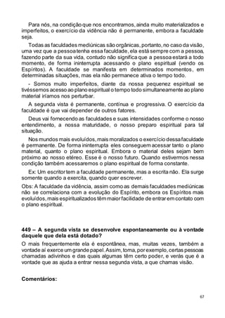 67
Para nós, na condição que nos encontramos,ainda muito materializados e
imperfeitos, o exercício da vidência não é permanente, embora a faculdade
seja.
Todas as faculdades mediúnicas são orgânicas,portanto,no caso da visão,
uma vez que a pessoatenha essa faculdade,ela está sempre com a pessoa,
fazendo parte da sua vida, contudo não significa que a pessoa estará a todo
momento, de forma ininterrupta acessando o plano espiritual (vendo os
Espíritos). A faculdade se manifesta em determinados momentos, em
determinadas situações, mas ela não permanece ativa o tempo todo.
- Somos muito imperfeitos, diante da nossa pequenez espiritual se
tivéssemos acesso ao plano espiritual o tempo todo simultaneamente ao plano
material iríamos nos perturbar.
A segunda vista é permanente, contínua e progressiva. O exercício da
faculdade é que vai depender de outros fatores.
Deus vai fornecendo as faculdades e suas intensidades conforme o nosso
entendimento, a nossa maturidade, o nosso preparo espiritual para tal
situação.
Nos mundos mais evoluídos,mais moralizados o exercício dessafaculdade
é permanente. De forma ininterrupta eles conseguem acessar tanto o plano
material, quanto o plano espiritual. Embora o material deles sejam bem
próximo ao nosso etéreo. Esse é o nosso futuro. Quando estivermos nessa
condição também acessaremos o plano espiritual de forma constante.
Ex: Um escritortem a faculdade permanente, mas a escrita não. Ela surge
somente quando a exercita, quando quer escrever.
Obs: A faculdade da vidência, assim como as demais faculdades mediúnicas
não se correlaciona com a evolução do Espírito, embora os Espíritos mais
evoluídos,mais espiritualizados têm maiorfacilidade de entrarem contato com
o plano espiritual.
449 – A segunda vista se desenvolve espontaneamente ou à vontade
daquele que dela está dotado?
O mais frequentemente ela é espontânea, mas, muitas vezes, também a
vontade aí exerce um grande papel.Assim,toma,porexemplo,certas pessoas
chamadas adivinhos e das quais algumas têm certo poder, e verás que é a
vontade que as ajuda a entrar nessa segunda vista, a que chamas visão.
Comentários:
 