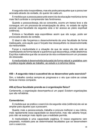 68
A segundavista é espontânea, mas ela pode paraaqueles que a possui ser
acionada através da vontade, do querer de cada um.
À medida que a pessoapasse pelo exercício daeducação mediúnica torna
mais fácil controlar e compreender tais fenômenos.
Quando a pessoa deseja, ela se concentra, ocorre um transe leve e ela
consegue, em um processo de emancipação da alma, no estado de vigília
acionar essa faculdade da segunda vista e ter acesso ao plano espiritual
(vidência).
Embora a faculdade seja espontânea assim que ela surge, pode ser
provocada através da vontade.
O ideal é não forçarmos o desenvolvimento de uma faculdade de forma
inadequada, pois aquilo que é forçado traz desequilíbrio no desenvolvimento
da mediunidade.
Forçar a mediunidade é a situação de que às vezes ela não está se
manifestando de formanatural e queremos que elaaconteça, então atrairemos
Espíritos malévolos que irão se acercar de nós e entraremos em um processo
de obsessão.
A mediunidade é desenvolvida(educada) de forma natural e gradativa com
a prática regular aliada ao trabalho, ao estudo e à reforma íntima.
450 – A segunda vista é suscetível de se desenvolver pelo exercício?
Sim, o trabalho conduz sempre ao progresso e o véu que cobre as coisas
torna-se menos compacto.
450.a) Essa faculdade prende-se à organização física?
Certamente, a organização desempenha aí um papel. Existem organizações
que são refratárias.
Comentários:
À medida que se pratica o exercício da segunda vista (vidência) ela vai se
ampliar para aqueles que a possuem.
Quanto mais a pessoa estuda, trabalha e procura melhorar o seu íntimo,
mais rapidamente essa capacidade se desenvolve, mas não adianta forçar,
pois não vai avançar mais rápido que a realidade permite.
A mediunidade é uma capacidade orgânica. O nosso organismo vem
preparado, moldado para as determinadas faculdades que se desenvolvem
com o exercício.
 