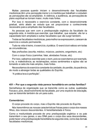 69
Muitas pessoas quando iniciam o desenvolvimento das faculdades
mediúnicas têm uma percepção menor e à medida que trabalham e estudam
as percepções vão se ampliando. A vidência, a audiência, as percepções do
plano espiritual se tornam maior, muito mais fortes.
Por isso é necessário o exercício constante, com o desenvolvimento
gradual, sério aliado ao estudo que vai proporcionar o conhecimento
necessário para a amplitude das faculdades.
As pessoas que vem com a predisposição orgânica da faculdade da
segunda vista, à medida que exercitar, que trabalhar, que estudar, vão ter a
capacidade bem ampliada e outras faculdades que vão surgir também.
Todas as faculdades mediúnicas,paramelhorse expressarem,carecem de
exercício e estudo permanente.
Tudo na vida é treino, é exercício,é prática. O exercícioé valioso em todas
as circunstâncias.
Nas profissões (escrita, médico, músicos, pedreiro, engenheiro, etc)
Com o corpo físico (caminhar, falar, atividades físicas, etc)
Por isso,saibamos exercitar para o bem,pois se exercitamos porexemplo,
a ira, a maledicência, as reclamações, esses sentimentos e ações vão se
tornando a cada dia mais amplos, mais fortes.
Necessitamos do exercício constante dacaridade, do perdão, da paciência,
de modo a abranger todas as qualidades do Espírito.
“A prática leva à perfeição”.
451 – Por que a segunda vista parece hereditária em certas famílias?
Semelhança de organização que se transmite como as outras qualidades
físicas e, pois, desenvolvimento da faculdade, por uma espécie de educação,
que se transmite também de um para outro.
Comentários:
O corpo procede do corpo, mas o Espírito não procede do Espírito.
Nós transmitimos as nossas características físicas parao corpo dos nossos
filhos, dos nossos descendentes. A hereditariedade é física.
Como a mediunidade procede de uma predisposição orgânica e os pais
transmitem o seu genes, o seu DNA para o corpo dos seus descendentes,
pode haver uma predisposição hereditáriada segundavista, como das demais
faculdades mediúnicas.
 