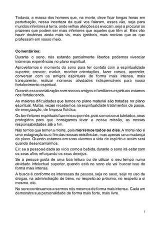 7
Todavia, a massa dos homens que, na morte, deve ficar longas horas em
perturbação, nessa incerteza da qual vos falaram, esses vão, seja para
mundos inferiores à terra, onde velhas afeiçõesos evocam,seja a procurar os
prazeres que podem ser mais inferiores que aqueles que têm aí. Eles vão
haurir doutrinas ainda mais vis, mais ignóbeis, mais nocivas que as que
professam em vosso meio.
Comentários:
Durante o sono, nós estando parcialmente libertos podemos vivenciar
inúmeras experiências no plano espiritual.
Aproveitamos o momento do sono para ter contato com a espiritualidade
superior, crescer, evoluir, receber orientações, fazer cursos, aprender,
conversar com os amigos espirituais de forma mais intensa, mais
transparente, realizar inúmeras atividades indispensáveis para nosso
fortalecimento espiritual.
Durante essasocialização com nossosamigos e familiares espirituais estamos
nos fortalecendo.
As maiores dificuldades que temos no plano material são tratadas no plano
espiritual. Muitas vezes recebemos na espiritualidade tratamentos de passe,
de energização, de limpeza fluídica.
Os benfeitores espirituais fazem isso pornós,pois somosseus tutelados,seus
protegidos para que consigamos levar a nossa missão, as nossas
responsabilidades até o fim.
Não temos que temer a morte, pois morremos todos os dias.A morte não é
uma estagnação ou o fim das nossas existências, mas apenas uma mudança
de plano. Quando estamos em sono vivemos a vida de espírito e assim será
quando desencarnarmos.
Ex: se a pessoaé dada ao vício como a bebida,durante o sono irá estar com
os seus afins reforçando os seus desejos.
Se a pessoa gosta de uma boa leitura ou de utilizar o seu tempo numa
atividade intelectual superior, quando está no sono ele vai buscar isso de
forma mais intensa.
A busca é conforme os interesses da pessoa, seja no sexo, seja no uso de
drogas, na administração de bens, no respeito ao próximo, no respeito a si
mesmo, etc.
No sono continuamos a sermos nós mesmos de formamais intensa. Cada um
demonstra sua personalidade de forma mais forte, mais livre.
 