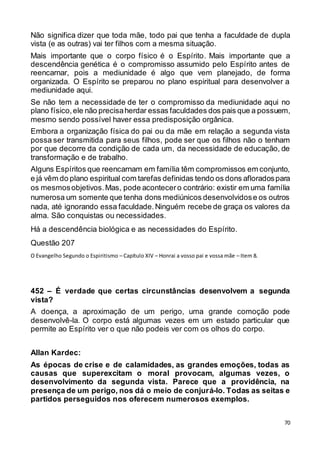 70
Não significa dizer que toda mãe, todo pai que tenha a faculdade de dupla
vista (e as outras) vai ter filhos com a mesma situação.
Mais importante que o corpo físico é o Espírito. Mais importante que a
descendência genética é o compromisso assumido pelo Espírito antes de
reencarnar, pois a mediunidade é algo que vem planejado, de forma
organizada. O Espírito se preparou no plano espiritual para desenvolver a
mediunidade aqui.
Se não tem a necessidade de ter o compromisso da mediunidade aqui no
plano físico,ele não precisaherdar essas faculdades dos pais que a possuem,
mesmo sendo possível haver essa predisposição orgânica.
Embora a organização física do pai ou da mãe em relação a segunda vista
possa ser transmitida para seus filhos, pode ser que os filhos não o tenham
por que decorre da condição de cada um, da necessidade de educação, de
transformação e de trabalho.
Alguns Espíritos que reencarnam em família têm compromissos em conjunto,
e já vêm do plano espiritual com tarefas definidas tendo os dons afloradospara
os mesmosobjetivos.Mas, pode acontecero contrário: existir em uma família
numerosa um somente que tenha dons mediúnicos desenvolvidose os outros
nada, até ignorando essa faculdade.Ninguém recebe de graça os valores da
alma. São conquistas ou necessidades.
Há a descendência biológica e as necessidades do Espírito.
Questão 207
O Evangelho Segundo o Espiritismo – Capítulo XIV – Honrai a vosso pai e vossa mãe – Item 8.
452 – É verdade que certas circunstâncias desenvolvem a segunda
vista?
A doença, a aproximação de um perigo, uma grande comoção pode
desenvolvê-la. O corpo está algumas vezes em um estado particular que
permite ao Espírito ver o que não podeis ver com os olhos do corpo.
Allan Kardec:
As épocas de crise e de calamidades, as grandes emoções, todas as
causas que superexcitam o moral provocam, algumas vezes, o
desenvolvimento da segunda vista. Parece que a providência, na
presença de um perigo, nos dá o meio de conjurá-lo. Todas as seitas e
partidos perseguidos nos oferecem numerosos exemplos.
 