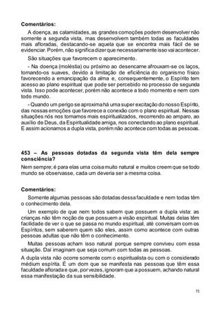 71
Comentários:
A doença, as calamidades,as grandes comoções podem desenvolver não
somente a segunda vista, mas desenvolvem também todas as faculdades
mais afloradas, destacando-se aquela que se encontra mais fácil de se
evidenciar.Porém,não significadizerque necessariamente isso vaiacontecer.
São situações que favorecem o aparecimento.
- Na doença (moléstia) ou próximo ao desencarne afrouxam-se os laços,
tornando-os suaves, devido a limitação de eficiência do organismo físico
favorecendo a emancipação da alma e, consequentemente, o Espírito tem
acesso ao plano espiritual que pode ser percebido no processo de segunda
vista. Isso pode acontecer, porém não acontece a todo momento e nem com
todo mundo.
- Quando um perigo se aproximahá uma super excitação do nosso Espírito,
das nossas emoções que favorece a conexão com o plano espiritual. Nessas
situações nós nos tornamos mais espiritualizados, recorrendo ao amparo, ao
auxílio de Deus, da Espiritualidade amiga, nos conectando ao plano espiritual.
E assim acionamos a dupla vista, porém não acontece com todas as pessoas.
453 – As pessoas dotadas da segunda vista têm dela sempre
consciência?
Nem sempre;é para elas uma coisamuito natural e muitos creem que se todo
mundo se observasse, cada um deveria ser a mesma coisa.
Comentários:
Somente algumas pessoas são dotadas dessafaculdade e nem todas têm
o conhecimento dela.
Um exemplo de que nem todos sabem que possuem a dupla vista: as
crianças não têm noção de que possuem a visão espiritual. Muitas delas têm
facilidade de ver o que se passa no mundo espiritual, até conversam com os
Espíritos, sem saberem quem são eles, assim como acontece com outras
pessoas adultas que não têm o conhecimento.
Muitas pessoas acham isso natural porque sempre conviveu com essa
situação. Daí imaginam que seja comum com todas as pessoas.
A dupla vista não ocorre somente com o espiritualista ou com o considerado
médium espírita. É um dom que se manifesta nas pessoas que têm essa
faculdade afloradae que, porvezes,ignoram que a possuem, achando natural
essa manifestação da sua sensibilidade.
 