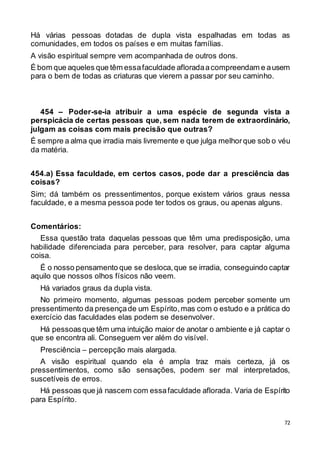 72
Há várias pessoas dotadas de dupla vista espalhadas em todas as
comunidades, em todos os países e em muitas famílias.
A visão espiritual sempre vem acompanhada de outros dons.
É bom que aqueles que têm essafaculdade afloradaacompreendam e ausem
para o bem de todas as criaturas que vierem a passar por seu caminho.
454 – Poder-se-ia atribuir a uma espécie de segunda vista a
perspicácia de certas pessoas que, sem nada terem de extraordinário,
julgam as coisas com mais precisão que outras?
É sempre a alma que irradia mais livremente e que julga melhorque sob o véu
da matéria.
454.a) Essa faculdade, em certos casos, pode dar a presciência das
coisas?
Sim; dá também os pressentimentos, porque existem vários graus nessa
faculdade, e a mesma pessoa pode ter todos os graus, ou apenas alguns.
Comentários:
Essa questão trata daquelas pessoas que têm uma predisposição, uma
habilidade diferenciada para perceber, para resolver, para captar alguma
coisa.
É o nosso pensamento que se desloca,que se irradia, conseguindo captar
aquilo que nossos olhos físicos não veem.
Há variados graus da dupla vista.
No primeiro momento, algumas pessoas podem perceber somente um
pressentimento da presençade um Espírito,mas com o estudo e a prática do
exercício das faculdades elas podem se desenvolver.
Há pessoasque têm uma intuição maior de anotar o ambiente e já captar o
que se encontra ali. Conseguem ver além do visível.
Presciência – percepção mais alargada.
A visão espiritual quando ela é ampla traz mais certeza, já os
pressentimentos, como são sensações, podem ser mal interpretados,
suscetíveis de erros.
Há pessoas que já nascem com essafaculdade aflorada. Varia de Espírito
para Espírito.
 