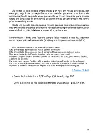 73
Às vezes a perspicácia empreendida por nós em nossa profissão, por
exemplo, seja fruto da experiência, mas também pode ser uma forma de
apresentação da segunda vista que amplia o nosso potencial para aquela
tarefa ou, ainda pode ser o auxílio de algum irmão desencarnado. Há vários
prismas nesta questão.
Cada um de nós recebemos os nossos talentos conforme conquistamos
nas existências pretéritas e conforme necessitamos e precisamosdesenvolver
esses talentos. Não deixá-los adormecidos, enterrados.
Mediunidade – Tudo que foge do campo físico material e nos faz adentrar
numa percepção extrassensorial (aquilo que extrapola os cinco sentidos)
Ora, há diversidade de dons, mas o Espírito é o mesmo.
E há diversidade de ministérios, mas o Senhor é o mesmo.
E há diversidade de operações, mas é o mesmo Deus que opera tudo em todos.
Mas a manifestação do Espírito é dada a cada um, para o que for útil.
Porque a um pelo Espírito é dada a palavra da sabedoria; e a outro, pelo mesmo Espírito,
a palavra da ciência;
E a outro, pelo mesmo Espírito, a fé; e a outro, pelo mesmo Espírito, os dons de curar;
E a outro a operação de maravilhas; e a outro a profecia; e a outro o dom de discernir os
espíritos; e a outro a variedade de línguas; e a outro a interpretação das línguas.
1 Coríntios 12:4-10
- Parábola dos talentos – ESE – Cap. XVI, item 6, pág. 157
- Livro: E o verbo se fez parábola (Haroldo Dutra Dias) – pág. 57 à 81.
 