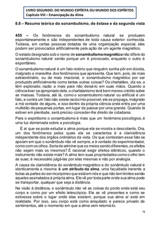 74
8.8 – Resumo teórico do sonambulismo, do êxtase e da segunda vista
455 – Os fenômenos do sonambulismo natural se produzem
espontaneamente e são independentes de toda causa exterior conhecida.
Todavia, em certas pessoas dotadas de uma organização especial, eles
podem ser provocados artificialmente pela ação de um agente magnético.
O estado designado sob o nome de sonambulismomagnéticonão difere do
sonambulismo natural senão porque um é provocado, enquanto o outro é
espontâneo.
O sonambulismo natural é um fato notório que ninguém sonha pôr em dúvida,
malgrado a maravilha dos fenômenos que apresenta. Que tem, pois, de mais
extraordinário, ou de mais irracional, o sonambulismo magnético por ser
produzido artificialmente como tantas outras coisas? Os charlatães, diz-se, o
têm explorado; razão a mais para não deixá-lo em suas mãos. Quando a
ciênciativer se apropriado dele,o charlatanismo terá bem menos crédito sobre
as massas. Todavia, até lá, como o sonambulismo natural ou artificial é um
fato, e contra um fato não existe raciocínio possível,ele se propaga, malgrado
a má vontade de alguns, e isso dentro da própria ciência onde entra por uma
multidão de pequenas portas, em lugar de passar por uma grande. Quando lá
estiver em plenitude, será preciso conceder-lhe direito de cidadania.
Para o espiritismo o sonambulismo é mais que um fenômeno psicológico, é
uma luz derramada sobre a psicologia.
É aí que se pode estudar a alma porque ela se mostra a descoberto. Ora,
um dos fenômenos pelos quais ela se caracteriza é a clarividência
independente dos órgãos ordinários da vista. Os que contestam esse fato se
apoiam em que o sonâmbulo não vê sempre,e à vontade do experimentador,
como com os olhos.Seriade admirarque os meios sendodiferentes,os efeitos
não sejam mais os mesmos? É racional exigir efeitos idênticos, quando o
instrumento não existe mais? A alma tem suas propriedadescomo o olho tem
as suas; é necessário julgá-las por elas mesmas e não por analogia.
A causa da clarividência do sonâmbulo magnético e do sonâmbulo natural é
identicamente a mesma: é um atributo da alma, uma faculdade inerente a
todas as partes do serincorpóreo que estáem nós e que não tem limites senão
aqueles assinalados à própria alma. Ele vê por toda parte onde sua alma pode
se transportar, qualquer que seja a distância.
Na visão à distância, o sonâmbulo não vê as coisas do ponto onde está seu
corpo e como por um efeito telescópico. Ele as vê presentes e como se
estivesse sobre o lugar onde elas existem, porque sua alma aí está em
realidade. Por isso, seu corpo está como aniquilado e parece privado de
sentimentos, até o momento em que a alma vem retomá-lo.
LIVRO SEGUNDO: DO MUNDO ESPÍRITA OU MUNDO DOS ESPÍRITOS
Capítulo VIII – Emancipação da Alma
 