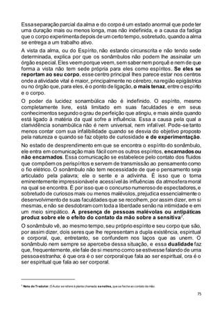 75
Essaseparação parcial da alma e do corpo é um estado anormal que pode ter
uma duração mais ou menos longa, mas não indefinida, e a causa da fadiga
que o corpo experimentadepois de um certo tempo,sobretudo, quando a alma
se entrega a um trabalho ativo.
A vista da alma, ou do Espírito, não estando circunscrita e não tendo sede
determinada, explica por que os sonâmbulos não podem lhe assinalar um
órgão especial.Eles veem porque veem,sem sabernem porquê e nem de que
forma a vista não tem sede própria para eles como espíritos. Se eles se
reportam ao seu corpo, esse centro principal lhes parece estar nos centros
onde a atividade vital é maior, principalmente no cérebro,naregião epigástrica
ou no órgão que,para eles,é o ponto de ligação, o mais tenaz,entre o espírito
e o corpo.
O poder da lucidez sonambúlica não é indefinido. O espírito, mesmo
completamente livre, está limitado em suas faculdades e em seus
conhecimentos segundo o grau de perfeição que atingiu, e mais ainda quando
está ligado à matéria da qual sofre a influência. Essa a causa pela qual a
clarividência sonambúlica não é nem universal, nem infalível. Pode-se tanto
menos contar com sua infalibilidade quando se desvia do objetivo proposto
pela natureza e quando se faz objeto de curiosidade e de experimentação.
No estado de desprendimento em que se encontra o espírito do sonâmbulo,
ele entra em comunicação mais fácil com os outros espíritos, encarnadosou
não encarnados. Essa comunicação se estabelece pelo contato dos fluidos
que compõem os perispíritos e servem de transmissão ao pensamento como
o fio elétrico. O sonâmbulo não tem necessidade de que o pensamento seja
articulado pela palavra; ele o sente e a adivinha. É isso que o torna
eminentemente impressionávele acessívelàs influências da atmosferamoral
na qual se encontra. É por isso que o concurso numeroso de espectadores,e
sobretudo de curiosos mais ou menos malévolos,prejudica essencialmente o
desenvolvimento de suas faculdades que se recolhem, por assim dizer, em si
mesmas,e não se desdobram com todaa liberdade senão na intimidade e em
um meio simpático. A presença de pessoas malévolas ou antipáticas
produz sobre ele o efeito do contato da mão sobre a sensitiva2
.
O sonâmbulo vê, ao mesmo tempo,seu próprio espírito e seu corpo que são,
por assim dizer, dois seres que lhe representam a dupla existência, espiritual
e corporal, que, entretanto, se confundem nos laços que as unem. O
sonâmbulo nem sempre se apercebe dessa situação, e essa dualidade faz
que, frequentemente,ele fale de si mesmo como se estivesse falando de uma
pessoaestranha; é que ora é o ser corporalque fala ao ser espiritual, ora é o
ser espiritual que fala ao ser corporal.
2
Nota do Tradutor:OAutor se refere à planta chamada sensitiva, que se fecha ao contato da mão.
 