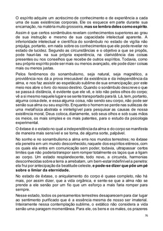 76
O espírito adquire um acréscimo de conhecimento e de experiência a cada
uma de suas existências corporais. Ele os esquece em parte durante sua
encarnação, na matéria muito grosseira, mas se lembra delescomoespírito.
Assim é que certos sonâmbulos revelam conhecimentos superiores ao grau
de sua instrução e mesmo de sua capacidade intelectual aparente. A
inferioridade intelectual e científica do sonâmbulo no estado de vigília não
prejulga, portanto, em nada sobre os conhecimentos que ele pode revelar no
estado de lucidez. Segundo as circunstâncias e o objetivo a que se propôs,
pode hauri-las na sua própria experiência, na clarividência das coisas
presentes ou nos conselhos que recebe de outros espíritos. Todavia, como
seu próprio espírito pode sermais ou menos avançado, ele pode dizer coisas
mais ou menos justas.
Pelos fenômenos do sonambulismo, seja natural, seja magnético, a
providência nos dá a prova irrecusável da existência e da independência da
alma, e nos faz assistir ao espetáculo sublime de sua emancipação; por este
meio nos abre o livro do nosso destino. Quando o sonâmbulo descreve o que
se passa à distância, é evidente que ele vê, e isto não pelos olhos do corpo;
vê a si mesmo naquele lugare se sente transportado para lá. Lá, tem,portanto,
alguma coisa dele, e essa alguma coisa, não sendo seu corpo, não pode ser
senão sua alma ou seu espírito.Enquanto o homem se perde nas sutilezas de
uma metafísica abstrata e ininteligível para pesquisar as causas de nossa
existência moral, Deus coloca,diariamente, sob seus olhos e sob suas mãos
os meios, os mais simples e os mais patentes, para o estudo da psicologia
experimental.
O êxtase é o estado no qual a independênciada alma e do corpo se manifesta
de maneira mais sensível e se torna, de alguma sorte, palpável.
No sonho e no sonambulismo a alma erra nos mundos terrestres; no êxtase
ela penetra em um mundo desconhecido,naquele dos espíritos etéreos,com
os quais ela entra em comunicação sem poder, todavia, ultrapassar certos
limites que não poderiatranspor sem romper totalmente os laços que a ligam
ao corpo. Um estado resplandecente, todo novo, a circunda, harmonias
desconhecidas sobrea terra a arrebatam, um bem-estarindefinívela penetra:
ela frui por antecipação da beatitude celeste, e pode-se dizer que põe um pé
sobre o limiar da eternidade.
No estado de êxtase, o aniquilamento do corpo é quase completo, não há
mais, por assim dizer, que a vida orgânica, e sente-se que a alma não se
prende a ele senão por um fio que um esforço a mais faria romper para
sempre.
Nesse estado, todos os pensamentos terrestres desaparecem para dar lugar
ao sentimento purificado que é a essência mesma de nosso ser imaterial.
Inteiramente nessa contemplação sublime, o extático não considera a vida
senão uma paragem momentânea. Para ele, os bens e os males, os prazeres
 