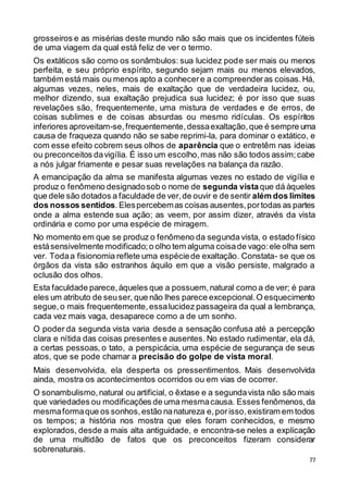 77
grosseiros e as misérias deste mundo não são mais que os incidentes fúteis
de uma viagem da qual está feliz de ver o termo.
Os extáticos são como os sonâmbulos: sua lucidez pode ser mais ou menos
perfeita, e seu próprio espírito, segundo sejam mais ou menos elevados,
também está mais ou menos apto a conhecere a compreenderas coisas.Há,
algumas vezes, neles, mais de exaltação que de verdadeira lucidez, ou,
melhor dizendo, sua exaltação prejudica sua lucidez; é por isso que suas
revelações são, frequentemente, uma mistura de verdades e de erros, de
coisas sublimes e de coisas absurdas ou mesmo ridículas. Os espíritos
inferiores aproveitam-se,frequentemente,dessaexaltação,que é sempre uma
causa de fraqueza quando não se sabe reprimi-la, para dominar o extático, e
com esse efeito cobrem seus olhos de aparência que o entretêm nas ideias
ou preconceitos davigília. É isso um escolho,mas não são todos assim;cabe
a nós julgar friamente e pesar suas revelações na balança da razão.
A emancipação da alma se manifesta algumas vezes no estado de vigília e
produz o fenômeno designadosob o nome de segunda vistaque dá àqueles
que dele são dotados a faculdade de ver,de ouvir e de sentir além dos limites
dos nossos sentidos.Elespercebemas coisas ausentes,portodas as partes
onde a alma estende sua ação; as veem, por assim dizer, através da vista
ordinária e como por uma espécie de miragem.
No momento em que se produz o fenômeno da segunda vista, o estado físico
estásensivelmente modificado;o olho tem alguma coisade vago:ele olha sem
ver. Todaa fisionomia reflete uma espéciede exaltação. Constata- se que os
órgãos da vista são estranhos àquilo em que a visão persiste, malgrado a
oclusão dos olhos.
Esta faculdade parece,àqueles que a possuem,natural como a de ver; é para
eles um atributo de seuser, que não lhes parece excepcional.O esquecimento
segue,o mais frequentemente,essalucidez passageira da qual a lembrança,
cada vez mais vaga, desaparece como a de um sonho.
O poder da segunda vista varia desde a sensação confusa até a percepção
clara e nítida das coisas presentes e ausentes. No estado rudimentar, ela dá,
a certas pessoas, o tato, a perspicácia, uma espécie de segurança de seus
atos, que se pode chamar a precisão do golpe de vista moral.
Mais desenvolvida, ela desperta os pressentimentos. Mais desenvolvida
ainda, mostra os acontecimentos ocorridos ou em vias de ocorrer.
O sonambulismo,natural ou artificial, o êxtase e a segundavista não são mais
que variedades ou modificações de uma mesmacausa. Esses fenômenos,da
mesmaformaque os sonhos,estão nanatureza e,porisso,existiram em todos
os tempos; a história nos mostra que eles foram conhecidos, e mesmo
explorados, desde a mais alta antiguidade, e encontra-se neles a explicação
de uma multidão de fatos que os preconceitos fizeram considerar
sobrenaturais.
 